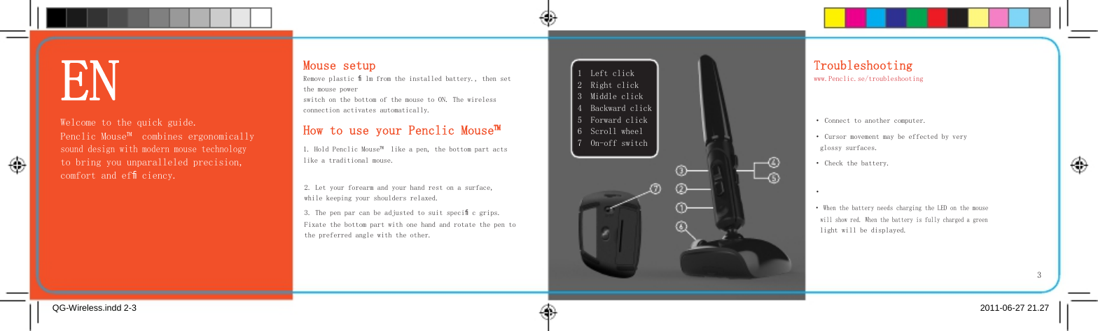     EN Welcome to the quick guide. Penclic Mouse™  combines ergonomically sound design with modern mouse technology to bring you unparalleled precision, comfort and efﬁciency.   Mouse setup Remove plastic ﬁlm from the installed battery., then set  the mouse power switch on the bottom of the mouse to ON. The wireless connection activates automatically.  How to use your Penclic Mouse™  1. Hold Penclic Mouse™  like a pen, the bottom part acts like a traditional mouse.    1 2 3 4 5 6 7    Left click Right click Middle click Backward click Forward click Scroll wheel On-off switch   Troubleshooting www.Penclic.se/troubleshooting   · Connect to another computer. · Cursor movement may be effected by very glossy surfaces. · Check the battery. 2. Let your forearm and your hand rest on a surface, while keeping your shoulders relaxed. 3. The pen par can be adjusted to suit speciﬁc grips. Fixate the bottom part with one hand and rotate the pen to the preferred angle with the other. · · When the battery needs charging the LED on the mouse will show red. When the battery is fully charged a green light will be displayed.       3  QG-Wireless.indd 2-3  2011-06-27 21.27