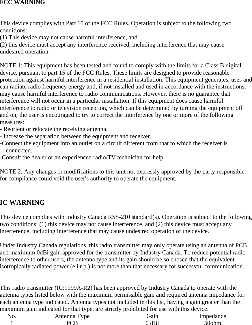  FCC WARNING  This device complies with Part 15 of the FCC Rules. Operation is subject to the following two conditions: (1) This device may not cause harmful interference, and (2) this device must accept any interference received, including interference that may cause undesired operation.  NOTE 1: This equipment has been tested and found to comply with the limits for a Class B digital device, pursuant to part 15 of the FCC Rules. These limits are designed to provide reasonable protection against harmful interference in a residential installation. This equipment generates, uses and can radiate radio frequency energy and, if not installed and used in accordance with the instructions, may cause harmful interference to radio communications. However, there is no guarantee that interference will not occur in a particular installation. If this equipment does cause harmful interference to radio or television reception, which can be determined by turning the equipment off and on, the user is encouraged to try to correct the interference by one or more of the following measures: - Reorient or relocate the receiving antenna. - Increase the separation between the equipment and receiver. -Connect the equipment into an outlet on a circuit different from that to which the receiver is connected. -Consult the dealer or an experienced radio/TV technician for help.  NOTE 2: Any changes or modifications to this unit not expressly approved by the party responsible for compliance could void the user&apos;s authority to operate the equipment.   IC WARNING  This device complies with Industry Canada RSS-210 standard(s). Operation is subject to the following two conditions: (1) this device may not cause interference, and (2) this device must accept any interference, including interference that may cause undesired operation of the device.  Under Industry Canada regulations, this radio transmitter may only operate using an antenna of PCB and maximum 0dBi gain approved for the transmitter by Industry Canada. To reduce potential radio interference to other users, the antenna type and its gain should be so chosen that the equivalent isotropically radiated power (e.i.r.p.) is not more than that necessary for successful communication.   This radio transmitter (IC:9999A-R2) has been approved by Industry Canada to operate with the antenna types listed below with the maximum permissible gain and required antenna impedance for each antenna type indicated. Antenna types not included in this list, having a gain greater than the maximum gain indicated for that type, are strictly prohibited for use with this device. No. Antenna Type  Gain  Impedance 1 PCB  0 dBi 50ohm    