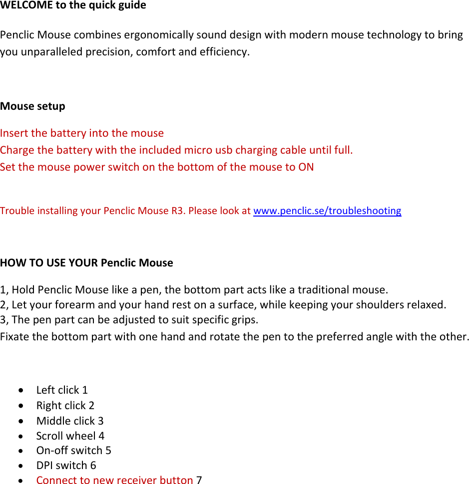 WELCOMEtothequickguidePenclicMousecombinesergonomicallysounddesignwithmodernmousetechnologytobringyouunparalleledprecision,comfortandefficiency.MousesetupInsertthebatteryintothemouseChargethebatterywiththeincludedmicrousbchargingcableuntilfull.SetthemousepowerswitchonthebottomofthemousetoONTroubleinstallingyourPenclicMouseR3.Pleaselookatwww.penclic.se/troubleshootingHOWTOUSEYOURPenclicMouse1,HoldPenclicMouselikeapen,thebottompartactslikeatraditionalmouse.2,Letyourforearmandyourhandrestonasurface,whilekeepingyourshouldersrelaxed.3,Thepenpartcanbeadjustedtosuitspecificgrips.Fixatethebottompartwithonehandandrotatethepentothepreferredanglewiththeother.• Leftclick1• Rightclick2• Middleclick3• Scrollwheel4• On‐offswitch5• DPIswitch6• Connecttonewreceiverbutton7  
