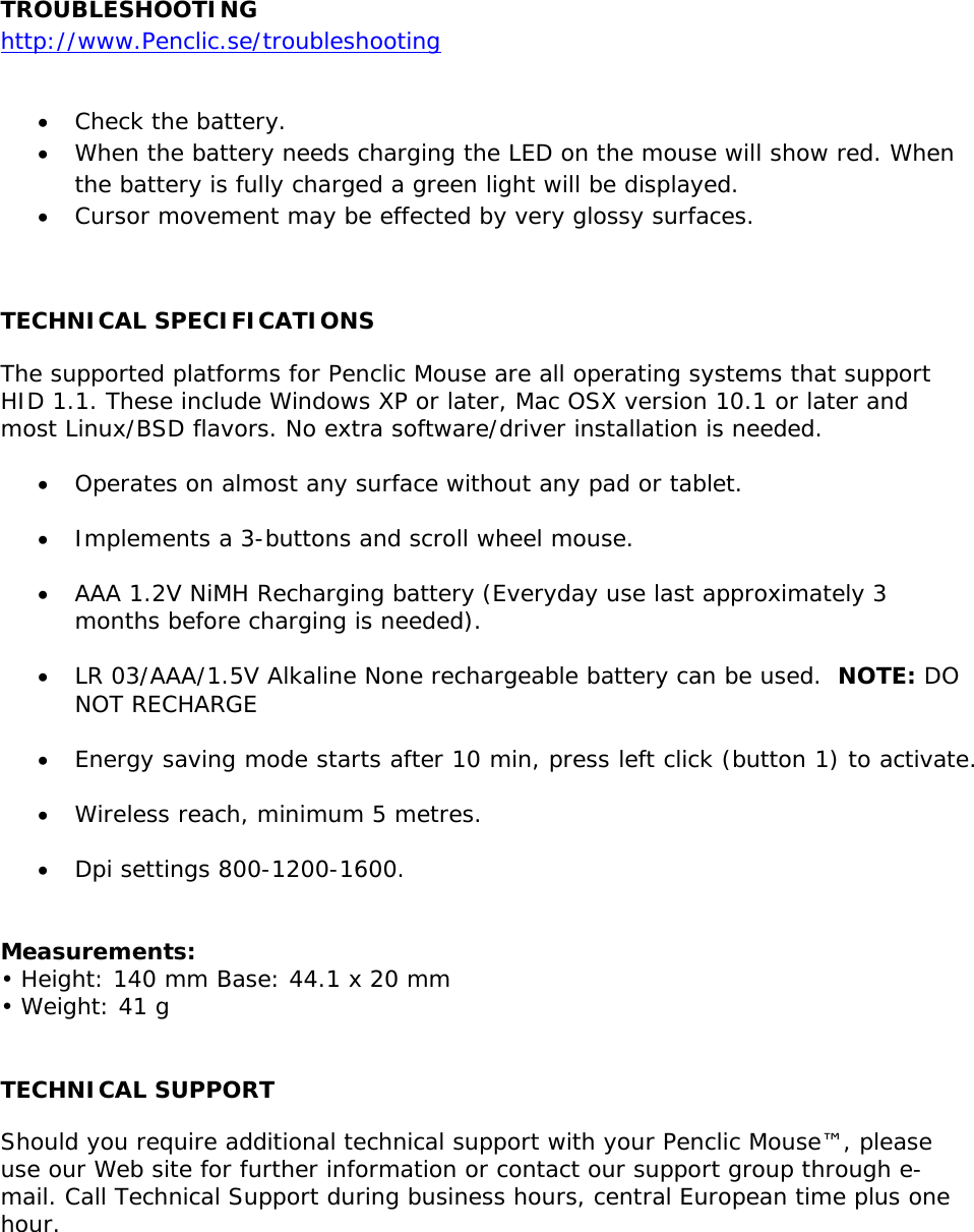  TROUBLESHOOTING http://www.Penclic.se/troubleshooting  • Check the battery. • When the battery needs charging the LED on the mouse will show red. When the battery is fully charged a green light will be displayed. • Cursor movement may be effected by very glossy surfaces.   TECHNICAL SPECIFICATIONS The supported platforms for Penclic Mouse are all operating systems that support HID 1.1. These include Windows XP or later, Mac OSX version 10.1 or later and most Linux/BSD flavors. No extra software/driver installation is needed.  • Operates on almost any surface without any pad or tablet.  • Implements a 3-buttons and scroll wheel mouse.  • AAA 1.2V NiMH Recharging battery (Everyday use last approximately 3 months before charging is needed).   • LR 03/AAA/1.5V Alkaline None rechargeable battery can be used.  NOTE: DO NOT RECHARGE  • Energy saving mode starts after 10 min, press left click (button 1) to activate.  • Wireless reach, minimum 5 metres.  • Dpi settings 800-1200-1600.   Measurements: • Height: 140 mm Base: 44.1 x 20 mm • Weight: 41 g  TECHNICAL SUPPORT Should you require additional technical support with your Penclic Mouse™, please use our Web site for further information or contact our support group through e-mail. Call Technical Support during business hours, central European time plus one hour.    