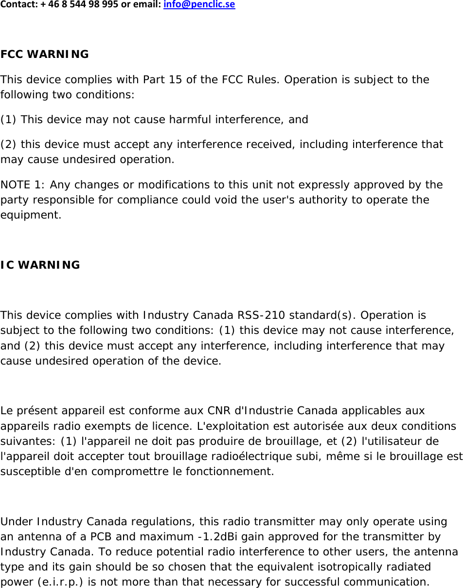 Contact:+46854498995oremail:info@penclic.seFCC WARNINGThis device complies with Part 15 of the FCC Rules. Operation is subject to the following two conditions: (1) This device may not cause harmful interference, and (2) this device must accept any interference received, including interference that may cause undesired operation. NOTE 1: Any changes or modifications to this unit not expressly approved by the party responsible for compliance could void the user&apos;s authority to operate the equipment. IC WARNINGThis device complies with Industry Canada RSS-210 standard(s). Operation is subject to the following two conditions: (1) this device may not cause interference, and (2) this device must accept any interference, including interference that may cause undesired operation of the device.  Le présent appareil est conforme aux CNR d&apos;Industrie Canada applicables aux appareils radio exempts de licence. L&apos;exploitation est autorisée aux deux conditions suivantes: (1) l&apos;appareil ne doit pas produire de brouillage, et (2) l&apos;utilisateur de l&apos;appareil doit accepter tout brouillage radioélectrique subi, même si le brouillage est susceptible d&apos;en compromettre le fonctionnement.  Under Industry Canada regulations, this radio transmitter may only operate using an antenna of a PCB and maximum -1.2dBi gain approved for the transmitter by Industry Canada. To reduce potential radio interference to other users, the antenna type and its gain should be so chosen that the equivalent isotropically radiated power (e.i.r.p.) is not more than that necessary for successful communication.  