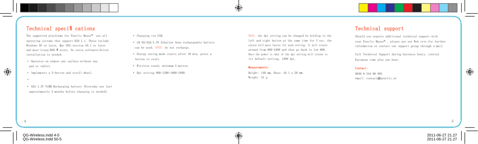      Technical speciﬁcations   Technical support The supported platforms for Penclic Mouse™  are all operating systems that support HID 1.1. These include Windows XP or later, Mac OSX version 10.1 or later and most Linux/BSD ﬂavors. No extra software/driver installation is needed. · Operates on almost any surface without any pad or tablet. · Implements a 5-button and scroll wheel. · · Charging via USB. · LR 03/AAA/1.5V Alkaline None rechargeable battery can be used. NOTE: do not recharge. · Energy saving mode starts after 10 min, press a button to start. · Wireless reach, minimum 5 metres. · Dpi setting 800-1200-1600-2400. NOTE: the dpi setting can be changed by holding in the left and right button at the same time for 3 sec, the cursor will move faster for each setting. It will rotate around from 800-2400 and then go back to low 800. Once the power is shut of the dpi setting will return to its default setting, 1200 dpi. Measurements: Height: 140 mm, Base: 44.1 x 20 mm. Weight: 41 g Should you require additional technical support with your Penclic Mouse™ , please use our Web site for further information or contact our support group through e-mail. Call Technical Support during business hours, central European time plus one hour. Contact: 0046 8 544 98 995 email: contact@penclic.se · AAA 1.2V NiMH Recharging battery (Everyday use last approximately 3 months before charging is needed).    4  QG-Wireless.indd 4-5    5  2011-06-27 21.27QG-Wireless.indd 50-5  2011-06-27 21.27
