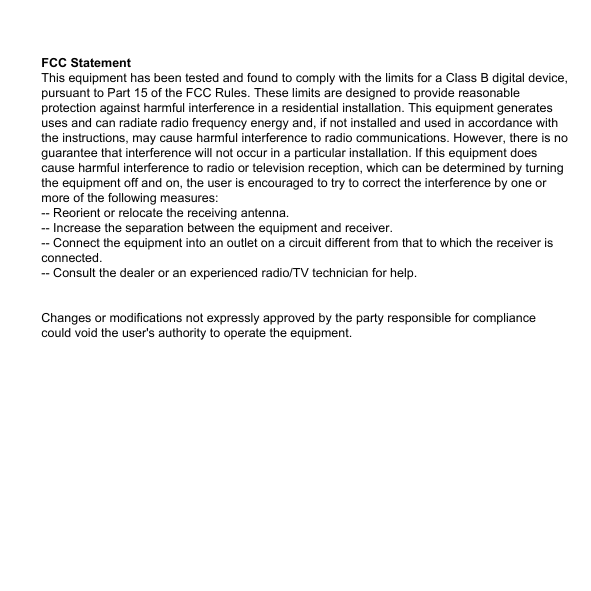 FCC StatementThis equipment has been tested and found to comply with the limits for a Class B digital device, pursuant to Part 15 of the FCC Rules. These limits are designed to provide reasonable protection against harmful interference in a residential installation. This equipment generates uses and can radiate radio frequency energy and, if not installed and used in accordance with the instructions, may cause harmful interference to radio communications. However, there is no guarantee that interference will not occur in a particular installation. If this equipment does cause harmful interference to radio or television reception, which can be determined by turning the equipment off and on, the user is encouraged to try to correct the interference by one or more of the following measures:-- Reorient or relocate the receiving antenna.  -- Increase the separation between the equipment and receiver.   -- Connect the equipment into an outlet on a circuit different from that to which the receiver is connected.  -- Consult the dealer or an experienced radio/TV technician for help.Changes or modifications not expressly approved by the party responsible for compliance could void the user's authority to operate the equipment.