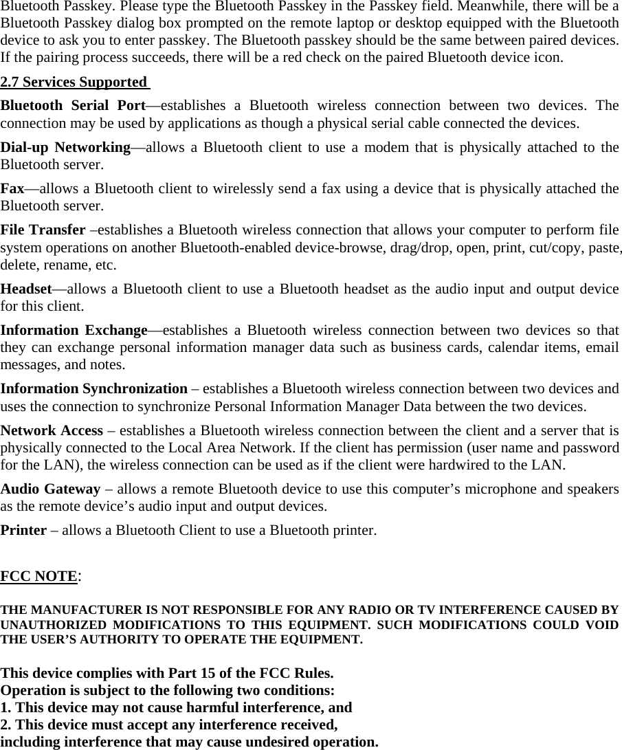 Bluetooth Passkey. Please type the Bluetooth Passkey in the Passkey field. Meanwhile, there will be a Bluetooth Passkey dialog box prompted on the remote laptop or desktop equipped with the Bluetooth device to ask you to enter passkey. The Bluetooth passkey should be the same between paired devices. If the pairing process succeeds, there will be a red check on the paired Bluetooth device icon.   2.7 Services Supported Bluetooth Serial Port—establishes a Bluetooth wireless connection between two devices. The connection may be used by applications as though a physical serial cable connected the devices.   Dial-up Networking—allows a Bluetooth client to use a modem that is physically attached to the Bluetooth server.   Fax—allows a Bluetooth client to wirelessly send a fax using a device that is physically attached the Bluetooth server.   File Transfer –establishes a Bluetooth wireless connection that allows your computer to perform file system operations on another Bluetooth-enabled device-browse, drag/drop, open, print, cut/copy, paste, delete, rename, etc.   Headset—allows a Bluetooth client to use a Bluetooth headset as the audio input and output device for this client.   Information Exchange—establishes a Bluetooth wireless connection between two devices so that they can exchange personal information manager data such as business cards, calendar items, email messages, and notes.   Information Synchronization – establishes a Bluetooth wireless connection between two devices and uses the connection to synchronize Personal Information Manager Data between the two devices.   Network Access – establishes a Bluetooth wireless connection between the client and a server that is physically connected to the Local Area Network. If the client has permission (user name and password for the LAN), the wireless connection can be used as if the client were hardwired to the LAN.   Audio Gateway – allows a remote Bluetooth device to use this computer’s microphone and speakers as the remote device’s audio input and output devices.   Printer – allows a Bluetooth Client to use a Bluetooth printer.     FCC NOTE:  THE MANUFACTURER IS NOT RESPONSIBLE FOR ANY RADIO OR TV INTERFERENCE CAUSED BY UNAUTHORIZED MODIFICATIONS TO THIS EQUIPMENT. SUCH MODIFICATIONS COULD VOID THE USER’S AUTHORITY TO OPERATE THE EQUIPMENT.  This device complies with Part 15 of the FCC Rules. Operation is subject to the following two conditions: 1. This device may not cause harmful interference, and 2. This device must accept any interference received, including interference that may cause undesired operation.     