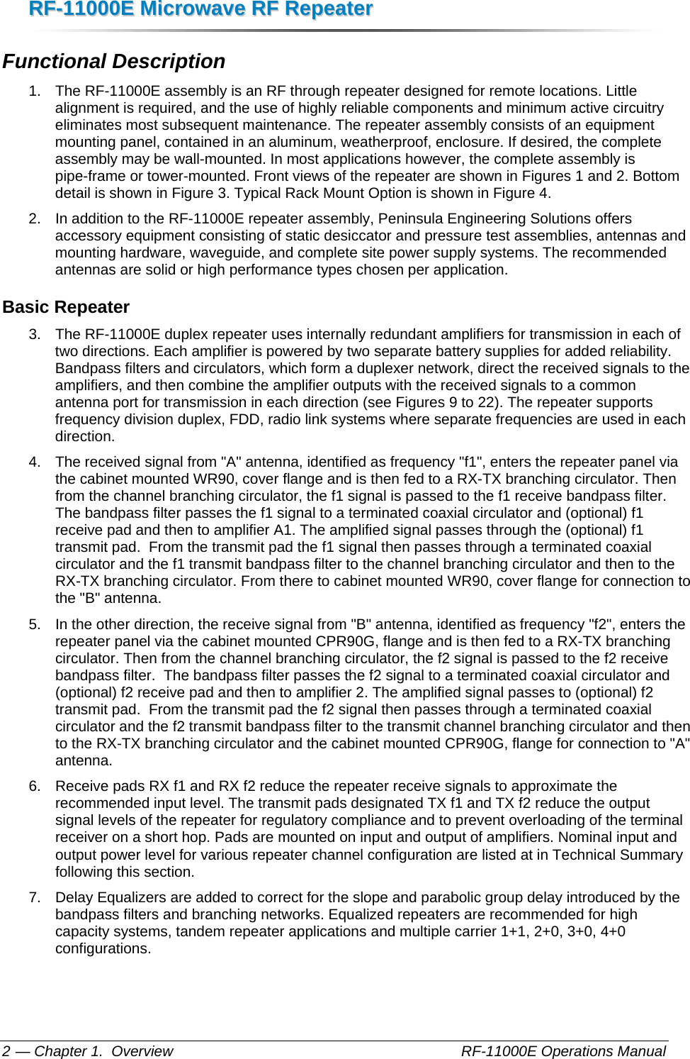 RRFF--1111000000EE  MMiiccrroowwaavvee  RRFF  RReeppeeaatteerr  — Chapter 1.  Overview    RF-11000E Operations Manual 2 Functional Description 1.  The RF-11000E assembly is an RF through repeater designed for remote locations. Little alignment is required, and the use of highly reliable components and minimum active circuitry eliminates most subsequent maintenance. The repeater assembly consists of an equipment mounting panel, contained in an aluminum, weatherproof, enclosure. If desired, the complete assembly may be wall-mounted. In most applications however, the complete assembly is pipe-frame or tower-mounted. Front views of the repeater are shown in Figures 1 and 2. Bottom detail is shown in Figure 3. Typical Rack Mount Option is shown in Figure 4. 2.  In addition to the RF-11000E repeater assembly, Peninsula Engineering Solutions offers accessory equipment consisting of static desiccator and pressure test assemblies, antennas and mounting hardware, waveguide, and complete site power supply systems. The recommended antennas are solid or high performance types chosen per application. Basic Repeater 3.  The RF-11000E duplex repeater uses internally redundant amplifiers for transmission in each of two directions. Each amplifier is powered by two separate battery supplies for added reliability. Bandpass filters and circulators, which form a duplexer network, direct the received signals to the amplifiers, and then combine the amplifier outputs with the received signals to a common antenna port for transmission in each direction (see Figures 9 to 22). The repeater supports frequency division duplex, FDD, radio link systems where separate frequencies are used in each direction. 4.  The received signal from &quot;A&quot; antenna, identified as frequency &quot;f1&quot;, enters the repeater panel via the cabinet mounted WR90, cover flange and is then fed to a RX-TX branching circulator. Then from the channel branching circulator, the f1 signal is passed to the f1 receive bandpass filter. The bandpass filter passes the f1 signal to a terminated coaxial circulator and (optional) f1 receive pad and then to amplifier A1. The amplified signal passes through the (optional) f1 transmit pad.  From the transmit pad the f1 signal then passes through a terminated coaxial circulator and the f1 transmit bandpass filter to the channel branching circulator and then to the RX-TX branching circulator. From there to cabinet mounted WR90, cover flange for connection to the &quot;B&quot; antenna.  5.  In the other direction, the receive signal from &quot;B&quot; antenna, identified as frequency &quot;f2&quot;, enters the repeater panel via the cabinet mounted CPR90G, flange and is then fed to a RX-TX branching circulator. Then from the channel branching circulator, the f2 signal is passed to the f2 receive bandpass filter.  The bandpass filter passes the f2 signal to a terminated coaxial circulator and (optional) f2 receive pad and then to amplifier 2. The amplified signal passes to (optional) f2 transmit pad.  From the transmit pad the f2 signal then passes through a terminated coaxial circulator and the f2 transmit bandpass filter to the transmit channel branching circulator and then to the RX-TX branching circulator and the cabinet mounted CPR90G, flange for connection to &quot;A&quot; antenna.   6.  Receive pads RX f1 and RX f2 reduce the repeater receive signals to approximate the recommended input level. The transmit pads designated TX f1 and TX f2 reduce the output signal levels of the repeater for regulatory compliance and to prevent overloading of the terminal receiver on a short hop. Pads are mounted on input and output of amplifiers. Nominal input and output power level for various repeater channel configuration are listed at in Technical Summary following this section. 7.  Delay Equalizers are added to correct for the slope and parabolic group delay introduced by the bandpass filters and branching networks. Equalized repeaters are recommended for high capacity systems, tandem repeater applications and multiple carrier 1+1, 2+0, 3+0, 4+0 configurations. 