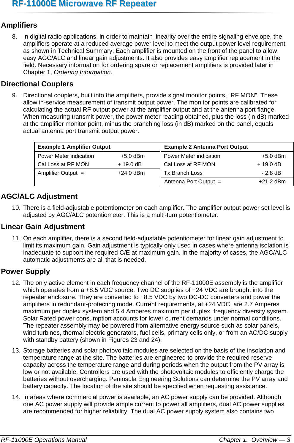 RRFF--1111000000EE  MMiiccrroowwaavvee  RRFF  RReeppeeaatteerr  RF-11000E Operations Manual    Chapter 1.  Overview — 3 Amplifiers 8.  In digital radio applications, in order to maintain linearity over the entire signaling envelope, the amplifiers operate at a reduced average power level to meet the output power level requirement as shown in Technical Summary. Each amplifier is mounted on the front of the panel to allow easy AGC/ALC and linear gain adjustments. It also provides easy amplifier replacement in the field. Necessary information for ordering spare or replacement amplifiers is provided later in Chapter 1, Ordering Information. Directional Couplers 9.  Directional couplers, built into the amplifiers, provide signal monitor points, “RF MON”. These allow in-service measurement of transmit output power. The monitor points are calibrated for calculating the actual RF output power at the amplifier output and at the antenna port flange. When measuring transmit power, the power meter reading obtained, plus the loss (in dB) marked at the amplifier monitor point, minus the branching loss (in dB) marked on the panel, equals actual antenna port transmit output power.  Example 1 Amplifier Output  Example 2 Antenna Port Output Power Meter indication  +5.0 dBm  Power Meter indication  +5.0 dBm Cal Loss at RF MON  + 19.0 dB  Cal Loss at RF MON  + 19.0 dB Amplifier Output  =  +24.0 dBm  Tx Branch Loss  - 2.8 dB     Antenna Port Output  =  +21.2 dBm AGC/ALC Adjustment 10. There is a field-adjustable potentiometer on each amplifier. The amplifier output power set level is adjusted by AGC/ALC potentiometer. This is a multi-turn potentiometer. Linear Gain Adjustment 11. On each amplifier, there is a second field-adjustable potentiometer for linear gain adjustment to limit its maximum gain. Gain adjustment is typically only used in cases where antenna isolation is inadequate to support the required C/E at maximum gain. In the majority of cases, the AGC/ALC automatic adjustments are all that is needed. Power Supply 12. The only active element in each frequency channel of the RF-11000E assembly is the amplifier which operates from a +8.5 VDC source. Two DC supplies of +24 VDC are brought into the repeater enclosure. They are converted to +8.5 VDC by two DC-DC converters and power the amplifiers in redundant-protecting mode. Current requirements, at +24 VDC, are 2.7 Amperes maximum per duplex system and 5.4 Amperes maximum per duplex, frequency diversity system. Solar Rated power consumption accounts for lower current demands under normal conditions. The repeater assembly may be powered from alternative energy source such as solar panels, wind turbines, thermal electric generators, fuel cells, primary cells only, or from an AC/DC supply with standby battery (shown in Figures 23 and 24). 13. Storage batteries and solar photovoltaic modules are selected on the basis of the insolation and temperature range at the site. The batteries are engineered to provide the required reserve capacity across the temperature range and during periods when the output from the PV array is low or not available. Controllers are used with the photovoltaic modules to efficiently charge the batteries without overcharging. Peninsula Engineering Solutions can determine the PV array and battery capacity. The location of the site should be specified when requesting assistance. 14. In areas where commercial power is available, an AC power supply can be provided. Although one AC power supply will provide ample current to power all amplifiers, dual AC power supplies are recommended for higher reliability. The dual AC power supply system also contains two 