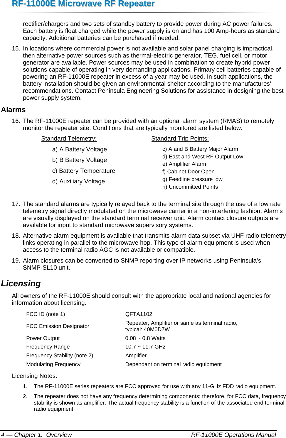 RRFF--1111000000EE  MMiiccrroowwaavvee  RRFF  RReeppeeaatteerr  — Chapter 1.  Overview    RF-11000E Operations Manual 4 rectifier/chargers and two sets of standby battery to provide power during AC power failures. Each battery is float charged while the power supply is on and has 100 Amp-hours as standard capacity. Additional batteries can be purchased if needed.  15. In locations where commercial power is not available and solar panel charging is impractical, then alternative power sources such as thermal-electric generator, TEG, fuel cell, or motor generator are available. Power sources may be used in combination to create hybrid power solutions capable of operating in very demanding applications. Primary cell batteries capable of powering an RF-11000E repeater in excess of a year may be used. In such applications, the battery installation should be given an environmental shelter according to the manufactures’ recommendations. Contact Peninsula Engineering Solutions for assistance in designing the best power supply system. Alarms 16. The RF-11000E repeater can be provided with an optional alarm system (RMAS) to remotely monitor the repeater site. Conditions that are typically monitored are listed below:  Standard Telemetry: a) A Battery Voltage b) B Battery Voltage c) Battery Temperature d) Auxiliary Voltage  Standard Trip Points: c) A and B Battery Major Alarm d) East and West RF Output Low e) Amplifier Alarm f) Cabinet Door Open g) Feedline pressure low h) Uncommitted Points  17. The standard alarms are typically relayed back to the terminal site through the use of a low rate telemetry signal directly modulated on the microwave carrier in a non-interfering fashion. Alarms are visually displayed on the standard terminal receiver unit. Alarm contact closure outputs are available for input to standard microwave supervisory systems. 18. Alternative alarm equipment is available that transmits alarm data subset via UHF radio telemetry links operating in parallel to the microwave hop. This type of alarm equipment is used when access to the terminal radio AGC is not available or compatible. 19. Alarm closures can be converted to SNMP reporting over IP networks using Peninsula’s SNMP-SL10 unit. Licensing All owners of the RF-11000E should consult with the appropriate local and national agencies for information about licensing. FCC ID (note 1)  QFTA1102 FCC Emission Designator  Repeater, Amplifier or same as terminal radio,  typical: 40M0D7W Power Output  0.08 ~ 0.8 Watts Frequency Range  10.7 ~ 11.7 GHz Frequency Stability (note 2)  Amplifier Modulating Frequency  Dependant on terminal radio equipment Licensing Notes: 1.  The RF-11000E series repeaters are FCC approved for use with any 11-GHz FDD radio equipment. 2.  The repeater does not have any frequency determining components; therefore, for FCC data, frequency stability is shown as amplifier. The actual frequency stability is a function of the associated end terminal radio equipment. 