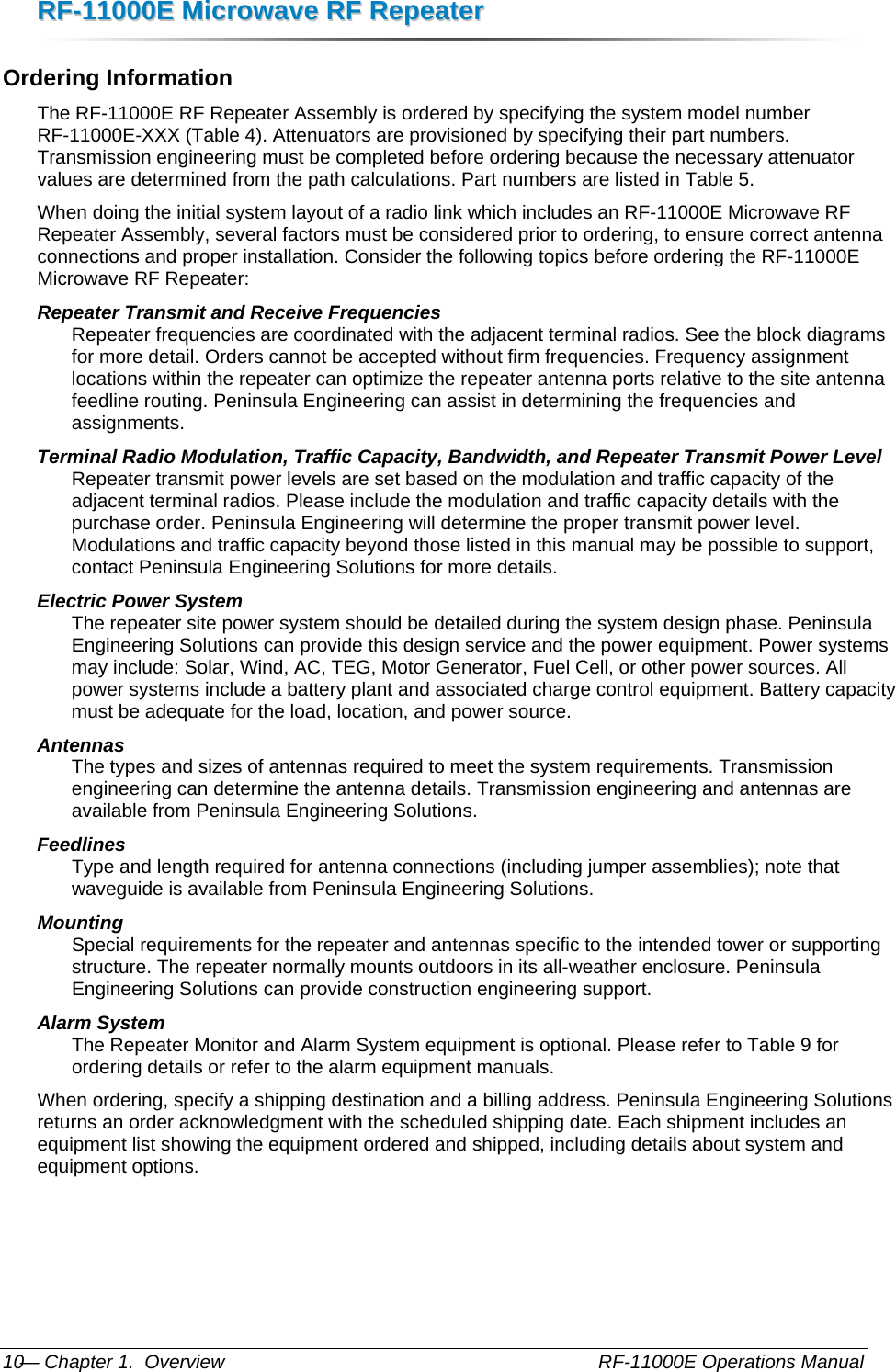 RRFF--1111000000EE  MMiiccrroowwaavvee  RRFF  RReeppeeaatteerr  — Chapter 1.  Overview    RF-11000E Operations Manual 10 Ordering Information The RF-11000E RF Repeater Assembly is ordered by specifying the system model number RF-11000E-XXX (Table 4). Attenuators are provisioned by specifying their part numbers. Transmission engineering must be completed before ordering because the necessary attenuator values are determined from the path calculations. Part numbers are listed in Table 5. When doing the initial system layout of a radio link which includes an RF-11000E Microwave RF Repeater Assembly, several factors must be considered prior to ordering, to ensure correct antenna connections and proper installation. Consider the following topics before ordering the RF-11000E Microwave RF Repeater: Repeater Transmit and Receive Frequencies  Repeater frequencies are coordinated with the adjacent terminal radios. See the block diagrams for more detail. Orders cannot be accepted without firm frequencies. Frequency assignment locations within the repeater can optimize the repeater antenna ports relative to the site antenna feedline routing. Peninsula Engineering can assist in determining the frequencies and assignments. Terminal Radio Modulation, Traffic Capacity, Bandwidth, and Repeater Transmit Power Level Repeater transmit power levels are set based on the modulation and traffic capacity of the adjacent terminal radios. Please include the modulation and traffic capacity details with the purchase order. Peninsula Engineering will determine the proper transmit power level. Modulations and traffic capacity beyond those listed in this manual may be possible to support, contact Peninsula Engineering Solutions for more details. Electric Power System  The repeater site power system should be detailed during the system design phase. Peninsula Engineering Solutions can provide this design service and the power equipment. Power systems may include: Solar, Wind, AC, TEG, Motor Generator, Fuel Cell, or other power sources. All power systems include a battery plant and associated charge control equipment. Battery capacity must be adequate for the load, location, and power source. Antennas  The types and sizes of antennas required to meet the system requirements. Transmission engineering can determine the antenna details. Transmission engineering and antennas are available from Peninsula Engineering Solutions. Feedlines  Type and length required for antenna connections (including jumper assemblies); note that waveguide is available from Peninsula Engineering Solutions. Mounting  Special requirements for the repeater and antennas specific to the intended tower or supporting structure. The repeater normally mounts outdoors in its all-weather enclosure. Peninsula Engineering Solutions can provide construction engineering support. Alarm System The Repeater Monitor and Alarm System equipment is optional. Please refer to Table 9 for ordering details or refer to the alarm equipment manuals. When ordering, specify a shipping destination and a billing address. Peninsula Engineering Solutions returns an order acknowledgment with the scheduled shipping date. Each shipment includes an equipment list showing the equipment ordered and shipped, including details about system and equipment options. 