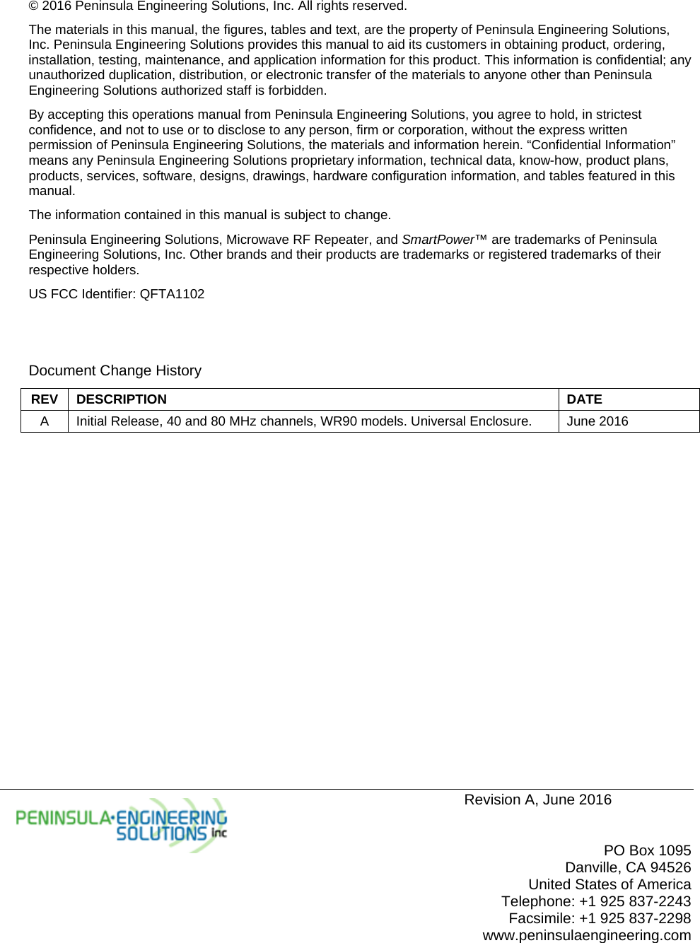     Revision A, June 2016   PO Box 1095 Danville, CA 94526 United States of America Telephone: +1 925 837-2243 Facsimile: +1 925 837-2298 www.peninsulaengineering.com  © 2016 Peninsula Engineering Solutions, Inc. All rights reserved. The materials in this manual, the figures, tables and text, are the property of Peninsula Engineering Solutions, Inc. Peninsula Engineering Solutions provides this manual to aid its customers in obtaining product, ordering, installation, testing, maintenance, and application information for this product. This information is confidential; any unauthorized duplication, distribution, or electronic transfer of the materials to anyone other than Peninsula Engineering Solutions authorized staff is forbidden. By accepting this operations manual from Peninsula Engineering Solutions, you agree to hold, in strictest confidence, and not to use or to disclose to any person, firm or corporation, without the express written permission of Peninsula Engineering Solutions, the materials and information herein. “Confidential Information” means any Peninsula Engineering Solutions proprietary information, technical data, know-how, product plans, products, services, software, designs, drawings, hardware configuration information, and tables featured in this manual. The information contained in this manual is subject to change. Peninsula Engineering Solutions, Microwave RF Repeater, and SmartPower™ are trademarks of Peninsula Engineering Solutions, Inc. Other brands and their products are trademarks or registered trademarks of their respective holders. US FCC Identifier: QFTA1102   Document Change History REV DESCRIPTION  DATE A  Initial Release, 40 and 80 MHz channels, WR90 models. Universal Enclosure.  June 2016   