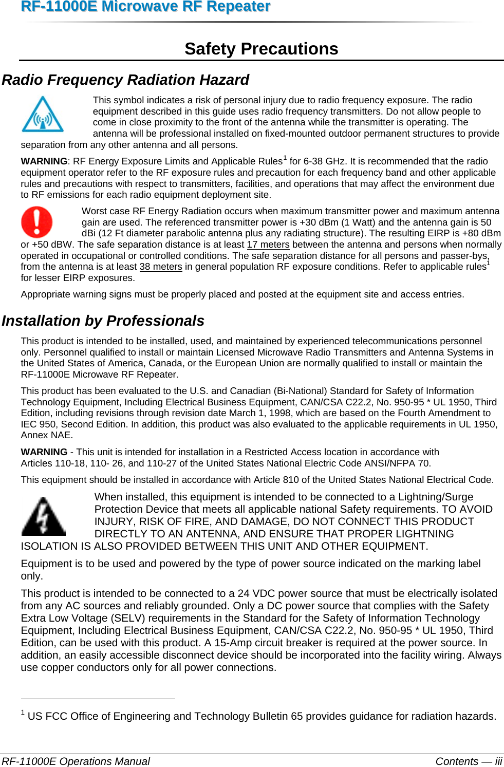 RRFF--1111000000EE  MMiiccrroowwaavvee  RRFF  RReeppeeaatteerr  RF-11000E Operations Manual    Contents — iii Safety Precautions Radio Frequency Radiation Hazard This symbol indicates a risk of personal injury due to radio frequency exposure. The radio equipment described in this guide uses radio frequency transmitters. Do not allow people to come in close proximity to the front of the antenna while the transmitter is operating. The antenna will be professional installed on fixed-mounted outdoor permanent structures to provide separation from any other antenna and all persons.  WARNING: RF Energy Exposure Limits and Applicable Rules1 for 6-38 GHz. It is recommended that the radio equipment operator refer to the RF exposure rules and precaution for each frequency band and other applicable rules and precautions with respect to transmitters, facilities, and operations that may affect the environment due to RF emissions for each radio equipment deployment site. Worst case RF Energy Radiation occurs when maximum transmitter power and maximum antenna gain are used. The referenced transmitter power is +30 dBm (1 Watt) and the antenna gain is 50 dBi (12 Ft diameter parabolic antenna plus any radiating structure). The resulting EIRP is +80 dBm or +50 dBW. The safe separation distance is at least 17 meters between the antenna and persons when normally operated in occupational or controlled conditions. The safe separation distance for all persons and passer-bys, from the antenna is at least 38 meters in general population RF exposure conditions. Refer to applicable rules1 for lesser EIRP exposures. Appropriate warning signs must be properly placed and posted at the equipment site and access entries. Installation by Professionals This product is intended to be installed, used, and maintained by experienced telecommunications personnel only. Personnel qualified to install or maintain Licensed Microwave Radio Transmitters and Antenna Systems in the United States of America, Canada, or the European Union are normally qualified to install or maintain the RF-11000E Microwave RF Repeater. This product has been evaluated to the U.S. and Canadian (Bi-National) Standard for Safety of Information Technology Equipment, Including Electrical Business Equipment, CAN/CSA C22.2, No. 950-95 * UL 1950, Third Edition, including revisions through revision date March 1, 1998, which are based on the Fourth Amendment to IEC 950, Second Edition. In addition, this product was also evaluated to the applicable requirements in UL 1950, Annex NAE.  WARNING - This unit is intended for installation in a Restricted Access location in accordance with  Articles 110-18, 110- 26, and 110-27 of the United States National Electric Code ANSI/NFPA 70. This equipment should be installed in accordance with Article 810 of the United States National Electrical Code. When installed, this equipment is intended to be connected to a Lightning/Surge Protection Device that meets all applicable national Safety requirements. TO AVOID INJURY, RISK OF FIRE, AND DAMAGE, DO NOT CONNECT THIS PRODUCT DIRECTLY TO AN ANTENNA, AND ENSURE THAT PROPER LIGHTNING ISOLATION IS ALSO PROVIDED BETWEEN THIS UNIT AND OTHER EQUIPMENT. Equipment is to be used and powered by the type of power source indicated on the marking label only. This product is intended to be connected to a 24 VDC power source that must be electrically isolated from any AC sources and reliably grounded. Only a DC power source that complies with the Safety Extra Low Voltage (SELV) requirements in the Standard for the Safety of Information Technology Equipment, Including Electrical Business Equipment, CAN/CSA C22.2, No. 950-95 * UL 1950, Third Edition, can be used with this product. A 15-Amp circuit breaker is required at the power source. In addition, an easily accessible disconnect device should be incorporated into the facility wiring. Always use copper conductors only for all power connections.                                                       1 US FCC Office of Engineering and Technology Bulletin 65 provides guidance for radiation hazards. 