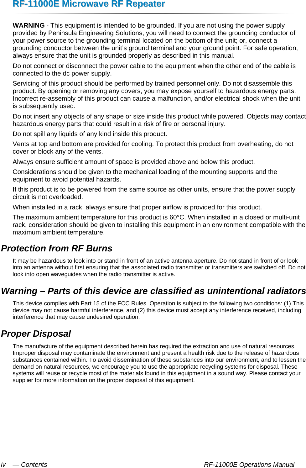 RRFF--1111000000EE  MMiiccrroowwaavvee  RRFF  RReeppeeaatteerr  — Contents    RF-11000E Operations Manual iv WARNING - This equipment is intended to be grounded. If you are not using the power supply provided by Peninsula Engineering Solutions, you will need to connect the grounding conductor of your power source to the grounding terminal located on the bottom of the unit; or, connect a grounding conductor between the unit’s ground terminal and your ground point. For safe operation, always ensure that the unit is grounded properly as described in this manual. Do not connect or disconnect the power cable to the equipment when the other end of the cable is connected to the dc power supply. Servicing of this product should be performed by trained personnel only. Do not disassemble this product. By opening or removing any covers, you may expose yourself to hazardous energy parts. Incorrect re-assembly of this product can cause a malfunction, and/or electrical shock when the unit is subsequently used.  Do not insert any objects of any shape or size inside this product while powered. Objects may contact hazardous energy parts that could result in a risk of fire or personal injury.  Do not spill any liquids of any kind inside this product. Vents at top and bottom are provided for cooling. To protect this product from overheating, do not cover or block any of the vents. Always ensure sufficient amount of space is provided above and below this product. Considerations should be given to the mechanical loading of the mounting supports and the equipment to avoid potential hazards. If this product is to be powered from the same source as other units, ensure that the power supply circuit is not overloaded. When installed in a rack, always ensure that proper airflow is provided for this product. The maximum ambient temperature for this product is 60°C. When installed in a closed or multi-unit rack, consideration should be given to installing this equipment in an environment compatible with the maximum ambient temperature. Protection from RF Burns It may be hazardous to look into or stand in front of an active antenna aperture. Do not stand in front of or look into an antenna without first ensuring that the associated radio transmitter or transmitters are switched off. Do not look into open waveguides when the radio transmitter is active. Warning – Parts of this device are classified as unintentional radiators This device complies with Part 15 of the FCC Rules. Operation is subject to the following two conditions: (1) This device may not cause harmful interference, and (2) this device must accept any interference received, including interference that may cause undesired operation. Proper Disposal The manufacture of the equipment described herein has required the extraction and use of natural resources. Improper disposal may contaminate the environment and present a health risk due to the release of hazardous substances contained within. To avoid dissemination of these substances into our environment, and to lessen the demand on natural resources, we encourage you to use the appropriate recycling systems for disposal. These systems will reuse or recycle most of the materials found in this equipment in a sound way. Please contact your supplier for more information on the proper disposal of this equipment. 