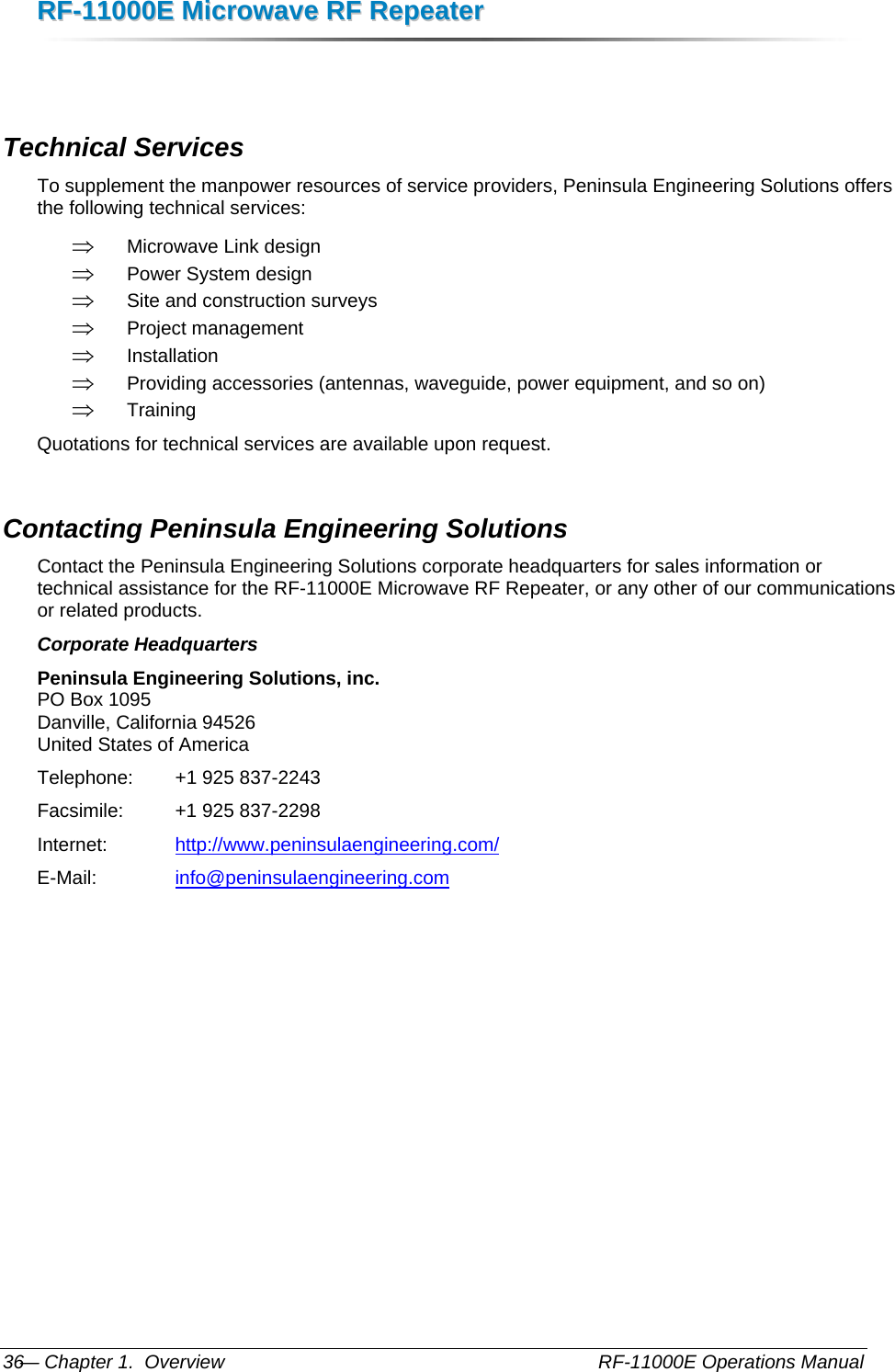 RRFF--1111000000EE  MMiiccrroowwaavvee  RRFF  RReeppeeaatteerr  — Chapter 1.  Overview    RF-11000E Operations Manual 36  Technical Services To supplement the manpower resources of service providers, Peninsula Engineering Solutions offers the following technical services: ⇒ Microwave Link design ⇒ Power System design ⇒ Site and construction surveys ⇒ Project management ⇒ Installation ⇒ Providing accessories (antennas, waveguide, power equipment, and so on) ⇒ Training Quotations for technical services are available upon request. Contacting Peninsula Engineering Solutions Contact the Peninsula Engineering Solutions corporate headquarters for sales information or technical assistance for the RF-11000E Microwave RF Repeater, or any other of our communications or related products. Corporate Headquarters Peninsula Engineering Solutions, inc. PO Box 1095 Danville, California 94526 United States of America Telephone:   +1 925 837-2243 Facsimile:    +1 925 837-2298 Internet:     http://www.peninsulaengineering.com/ E-Mail:     info@peninsulaengineering.com    