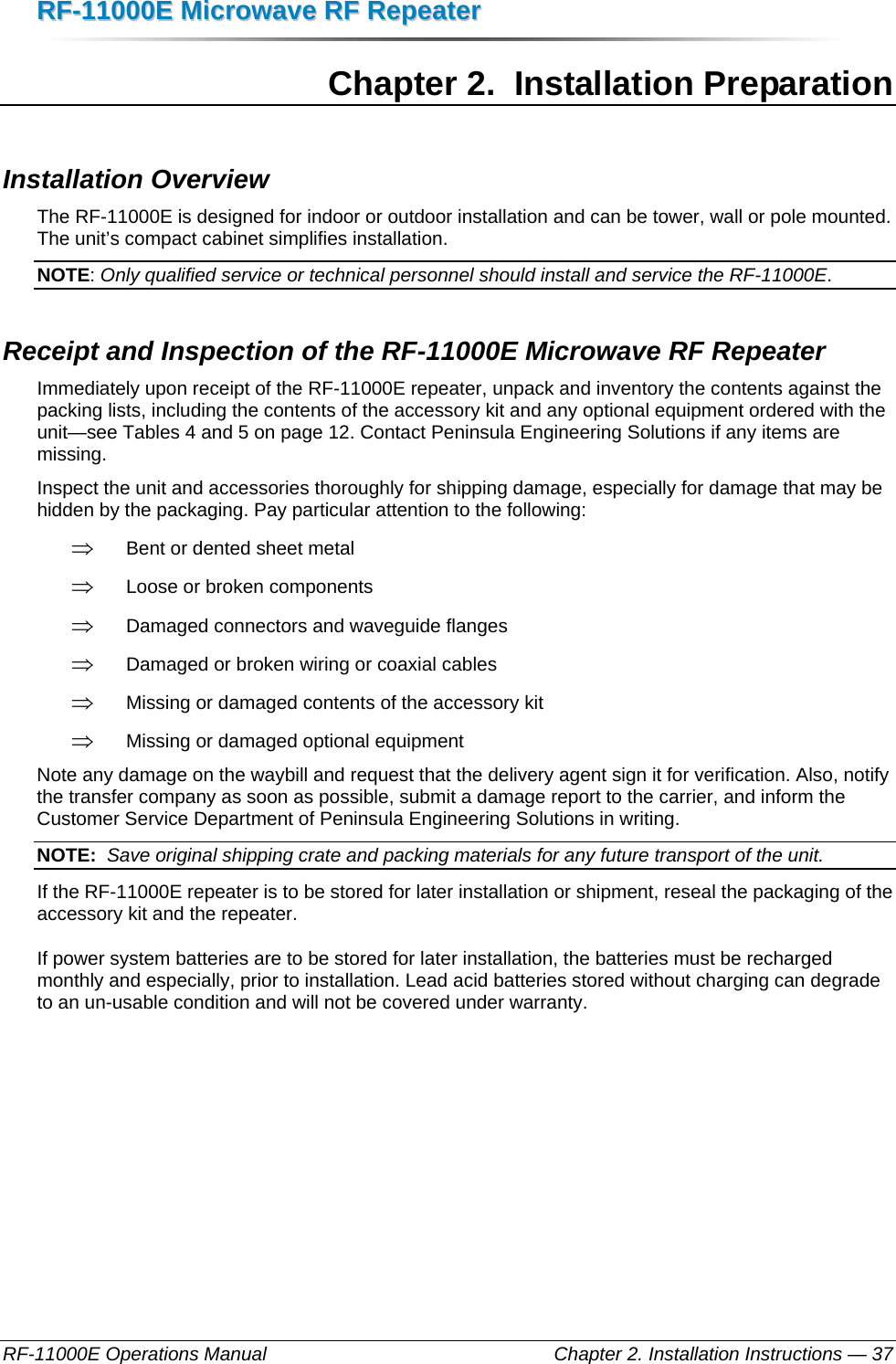 RRFF--1111000000EE  MMiiccrroowwaavvee  RRFF  RReeppeeaatteerr  RF-11000E Operations Manual    Chapter 2. Installation Instructions — 37 Chapter 2.  Installation Preparation Installation Overview The RF-11000E is designed for indoor or outdoor installation and can be tower, wall or pole mounted. The unit’s compact cabinet simplifies installation.  NOTE: Only qualified service or technical personnel should install and service the RF-11000E. Receipt and Inspection of the RF-11000E Microwave RF Repeater Immediately upon receipt of the RF-11000E repeater, unpack and inventory the contents against the packing lists, including the contents of the accessory kit and any optional equipment ordered with the unit—see Tables 4 and 5 on page 12. Contact Peninsula Engineering Solutions if any items are missing. Inspect the unit and accessories thoroughly for shipping damage, especially for damage that may be hidden by the packaging. Pay particular attention to the following: ⇒ Bent or dented sheet metal ⇒ Loose or broken components ⇒ Damaged connectors and waveguide flanges ⇒ Damaged or broken wiring or coaxial cables ⇒ Missing or damaged contents of the accessory kit ⇒ Missing or damaged optional equipment Note any damage on the waybill and request that the delivery agent sign it for verification. Also, notify the transfer company as soon as possible, submit a damage report to the carrier, and inform the Customer Service Department of Peninsula Engineering Solutions in writing. NOTE:  Save original shipping crate and packing materials for any future transport of the unit. If the RF-11000E repeater is to be stored for later installation or shipment, reseal the packaging of the accessory kit and the repeater. If power system batteries are to be stored for later installation, the batteries must be recharged monthly and especially, prior to installation. Lead acid batteries stored without charging can degrade to an un-usable condition and will not be covered under warranty.  