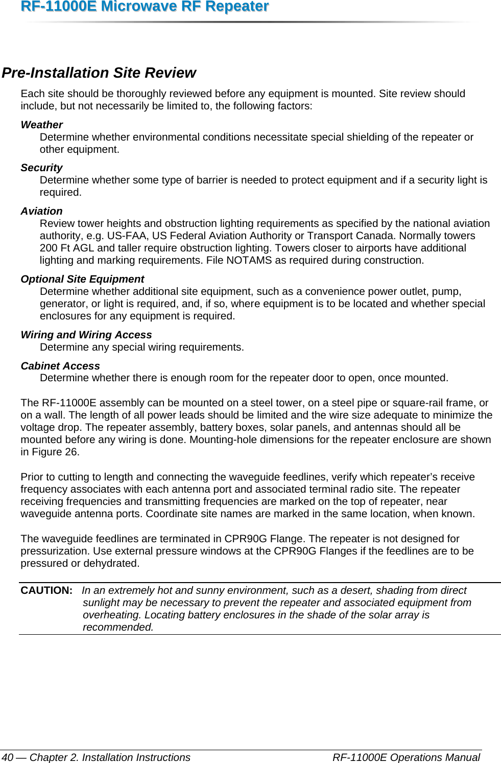 RRFF--1111000000EE  MMiiccrroowwaavvee  RRFF  RReeppeeaatteerr  — Chapter 2. Installation Instructions    RF-11000E Operations Manual 40  Pre-Installation Site Review Each site should be thoroughly reviewed before any equipment is mounted. Site review should include, but not necessarily be limited to, the following factors: Weather  Determine whether environmental conditions necessitate special shielding of the repeater or other equipment. Security  Determine whether some type of barrier is needed to protect equipment and if a security light is required. Aviation Review tower heights and obstruction lighting requirements as specified by the national aviation authority, e.g. US-FAA, US Federal Aviation Authority or Transport Canada. Normally towers 200 Ft AGL and taller require obstruction lighting. Towers closer to airports have additional lighting and marking requirements. File NOTAMS as required during construction. Optional Site Equipment Determine whether additional site equipment, such as a convenience power outlet, pump, generator, or light is required, and, if so, where equipment is to be located and whether special enclosures for any equipment is required. Wiring and Wiring Access Determine any special wiring requirements. Cabinet Access Determine whether there is enough room for the repeater door to open, once mounted. The RF-11000E assembly can be mounted on a steel tower, on a steel pipe or square-rail frame, or on a wall. The length of all power leads should be limited and the wire size adequate to minimize the voltage drop. The repeater assembly, battery boxes, solar panels, and antennas should all be mounted before any wiring is done. Mounting-hole dimensions for the repeater enclosure are shown in Figure 26. Prior to cutting to length and connecting the waveguide feedlines, verify which repeater’s receive frequency associates with each antenna port and associated terminal radio site. The repeater receiving frequencies and transmitting frequencies are marked on the top of repeater, near waveguide antenna ports. Coordinate site names are marked in the same location, when known. The waveguide feedlines are terminated in CPR90G Flange. The repeater is not designed for pressurization. Use external pressure windows at the CPR90G Flanges if the feedlines are to be pressured or dehydrated. CAUTION:   In an extremely hot and sunny environment, such as a desert, shading from direct sunlight may be necessary to prevent the repeater and associated equipment from overheating. Locating battery enclosures in the shade of the solar array is recommended. 