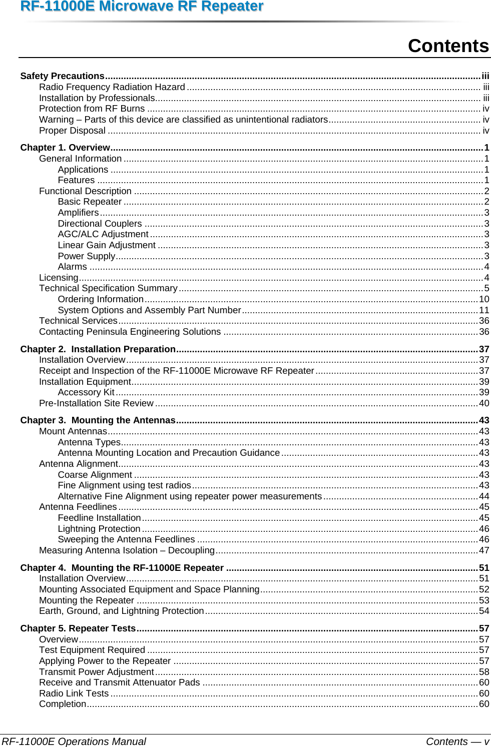 RRFF--1111000000EE  MMiiccrroowwaavvee  RRFF  RReeppeeaatteerr  RF-11000E Operations Manual    Contents — v Contents Safety Precautions ............................................................................................................................................... iiiRadio Frequency Radiation Hazard ................................................................................................................ iiiInstallation by Professionals ............................................................................................................................ iiiProtection from RF Burns ............................................................................................................................... ivWarning – Parts of this device are classified as unintentional radiators .......................................................... ivProper Disposal .............................................................................................................................................. ivChapter 1. Overview .............................................................................................................................................. 1General Information ......................................................................................................................................... 1Applications .............................................................................................................................................. 1Features ................................................................................................................................................... 1Functional Description ..................................................................................................................................... 2Basic Repeater ......................................................................................................................................... 2Amplifiers .................................................................................................................................................. 3Directional Couplers ................................................................................................................................. 3AGC/ALC Adjustment ............................................................................................................................... 3Linear Gain Adjustment ............................................................................................................................ 3Power Supply ............................................................................................................................................ 3Alarms ...................................................................................................................................................... 4Licensing .......................................................................................................................................................... 4Technical Specification Summary .................................................................................................................... 5Ordering Information ............................................................................................................................... 10System Options and Assembly Part Number .......................................................................................... 11Technical Services ......................................................................................................................................... 36Contacting Peninsula Engineering Solutions ................................................................................................. 36Chapter 2.  Installation Preparation ................................................................................................................... 37Installation Overview ...................................................................................................................................... 37Receipt and Inspection of the RF-11000E Microwave RF Repeater .............................................................. 37Installation Equipment .................................................................................................................................... 39Accessory Kit .......................................................................................................................................... 39Pre-Installation Site Review ........................................................................................................................... 40Chapter 3.  Mounting the Antennas ................................................................................................................... 43Mount Antennas ............................................................................................................................................. 43Antenna Types ........................................................................................................................................ 43Antenna Mounting Location and Precaution Guidance ........................................................................... 43Antenna Alignment ......................................................................................................................................... 43Coarse Alignment ................................................................................................................................... 43Fine Alignment using test radios ............................................................................................................. 43Alternative Fine Alignment using repeater power measurements ........................................................... 44Antenna Feedlines ......................................................................................................................................... 45Feedline Installation ................................................................................................................................ 45Lightning Protection ................................................................................................................................ 46Sweeping the Antenna Feedlines ........................................................................................................... 46Measuring Antenna Isolation – Decoupling .................................................................................................... 47Chapter 4.  Mounting the RF-11000E Repeater ................................................................................................ 51Installation Overview ...................................................................................................................................... 51Mounting Associated Equipment and Space Planning ................................................................................... 52Mounting the Repeater .................................................................................................................................. 53Earth, Ground, and Lightning Protection ........................................................................................................ 54Chapter 5. Repeater Tests .................................................................................................................................. 57Overview ........................................................................................................................................................ 57Test Equipment Required .............................................................................................................................. 57Applying Power to the Repeater .................................................................................................................... 57Transmit Power Adjustment ........................................................................................................................... 58Receive and Transmit Attenuator Pads ......................................................................................................... 60Radio Link Tests ............................................................................................................................................ 60Completion ..................................................................................................................................................... 60