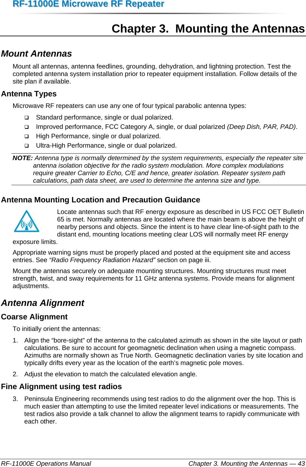 RRFF--1111000000EE  MMiiccrroowwaavvee  RRFF  RReeppeeaatteerr  RF-11000E Operations Manual    Chapter 3. Mounting the Antennas — 43 Chapter 3.  Mounting the Antennas Mount Antennas Mount all antennas, antenna feedlines, grounding, dehydration, and lightning protection. Test the completed antenna system installation prior to repeater equipment installation. Follow details of the site plan if available. Antenna Types Microwave RF repeaters can use any one of four typical parabolic antenna types:  Standard performance, single or dual polarized.  Improved performance, FCC Category A, single, or dual polarized (Deep Dish, PAR, PAD).  High Performance, single or dual polarized.  Ultra-High Performance, single or dual polarized. NOTE: Antenna type is normally determined by the system requirements, especially the repeater site antenna isolation objective for the radio system modulation. More complex modulations require greater Carrier to Echo, C/E and hence, greater isolation. Repeater system path calculations, path data sheet, are used to determine the antenna size and type.  Antenna Mounting Location and Precaution Guidance Locate antennas such that RF energy exposure as described in US FCC OET Bulletin 65 is met. Normally antennas are located where the main beam is above the height of nearby persons and objects. Since the intent is to have clear line-of-sight path to the distant end, mounting locations meeting clear LOS will normally meet RF energy exposure limits.  Appropriate warning signs must be properly placed and posted at the equipment site and access entries. See “Radio Frequency Radiation Hazard” section on page iii. Mount the antennas securely on adequate mounting structures. Mounting structures must meet strength, twist, and sway requirements for 11 GHz antenna systems. Provide means for alignment adjustments. Antenna Alignment Coarse Alignment To initially orient the antennas: 1.  Align the “bore-sight” of the antenna to the calculated azimuth as shown in the site layout or path calculations. Be sure to account for geomagnetic declination when using a magnetic compass. Azimuths are normally shown as True North. Geomagnetic declination varies by site location and typically drifts every year as the location of the earth’s magnetic pole moves. 2.  Adjust the elevation to match the calculated elevation angle. Fine Alignment using test radios 3.  Peninsula Engineering recommends using test radios to do the alignment over the hop. This is much easier than attempting to use the limited repeater level indications or measurements. The test radios also provide a talk channel to allow the alignment teams to rapidly communicate with each other. 