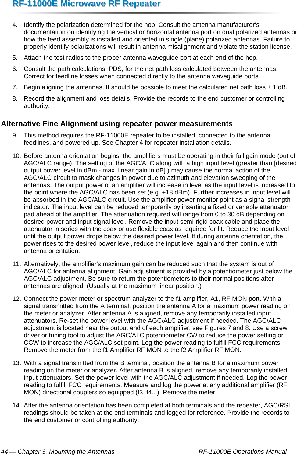 RRFF--1111000000EE  MMiiccrroowwaavvee  RRFF  RReeppeeaatteerr  — Chapter 3. Mounting the Antennas    RF-11000E Operations Manual 44 4.  Identify the polarization determined for the hop. Consult the antenna manufacturer’s documentation on identifying the vertical or horizontal antenna port on dual polarized antennas or how the feed assembly is installed and oriented in single (plane) polarized antennas. Failure to properly identify polarizations will result in antenna misalignment and violate the station license. 5.  Attach the test radios to the proper antenna waveguide port at each end of the hop. 6.  Consult the path calculations, PDS, for the net path loss calculated between the antennas. Correct for feedline losses when connected directly to the antenna waveguide ports. 7.  Begin aligning the antennas. It should be possible to meet the calculated net path loss ± 1 dB. 8.  Record the alignment and loss details. Provide the records to the end customer or controlling authority. Alternative Fine Alignment using repeater power measurements 9.  This method requires the RF-11000E repeater to be installed, connected to the antenna feedlines, and powered up. See Chapter 4 for repeater installation details. 10. Before antenna orientation begins, the amplifiers must be operating in their full gain mode (out of AGC/ALC range). The setting of the AGC/ALC along with a high input level (greater than [desired output power level in dBm - max. linear gain in dB] ) may cause the normal action of the AGC/ALC circuit to mask changes in power due to azimuth and elevation sweeping of the antennas. The output power of an amplifier will increase in level as the input level is increased to the point where the AGC/ALC has been set (e.g. +18 dBm). Further increases in input level will be absorbed in the AGC/ALC circuit. Use the amplifier power monitor point as a signal strength indicator. The input level can be reduced temporarily by inserting a fixed or variable attenuator pad ahead of the amplifier. The attenuation required will range from 0 to 30 dB depending on desired power and input signal level. Remove the input semi-rigid coax cable and place the attenuator in series with the coax or use flexible coax as required for fit. Reduce the input level until the output power drops below the desired power level. If during antenna orientation, the power rises to the desired power level, reduce the input level again and then continue with antenna orientation. 11. Alternatively, the amplifier&apos;s maximum gain can be reduced such that the system is out of AGC/ALC for antenna alignment. Gain adjustment is provided by a potentiometer just below the AGC/ALC adjustment. Be sure to return the potentiometers to their normal positions after antennas are aligned. (Usually at the maximum linear position.) 12. Connect the power meter or spectrum analyzer to the f1 amplifier, A1, RF MON port. With a signal transmitted from the A terminal, position the antenna A for a maximum power reading on the meter or analyzer. After antenna A is aligned, remove any temporarily installed input attenuators. Re-set the power level with the AGC/ALC adjustment if needed. The AGC/ALC adjustment is located near the output end of each amplifier, see Figures 7 and 8. Use a screw driver or tuning tool to adjust the AGC/ALC potentiometer CW to reduce the power setting or CCW to increase the AGC/ALC set point. Log the power reading to fulfill FCC requirements. Remove the meter from the f1 Amplifier RF MON to the f2 Amplifier RF MON.  13. With a signal transmitted from the B terminal, position the antenna B for a maximum power reading on the meter or analyzer. After antenna B is aligned, remove any temporarily installed input attenuators. Set the power level with the AGC/ALC adjustment if needed. Log the power reading to fulfill FCC requirements. Measure and log the power at any additional amplifier (RF MON) directional couplers so equipped (f3, f4...). Remove the meter. 14. After the antenna orientation has been completed at both terminals and the repeater, AGC/RSL readings should be taken at the end terminals and logged for reference. Provide the records to the end customer or controlling authority. 