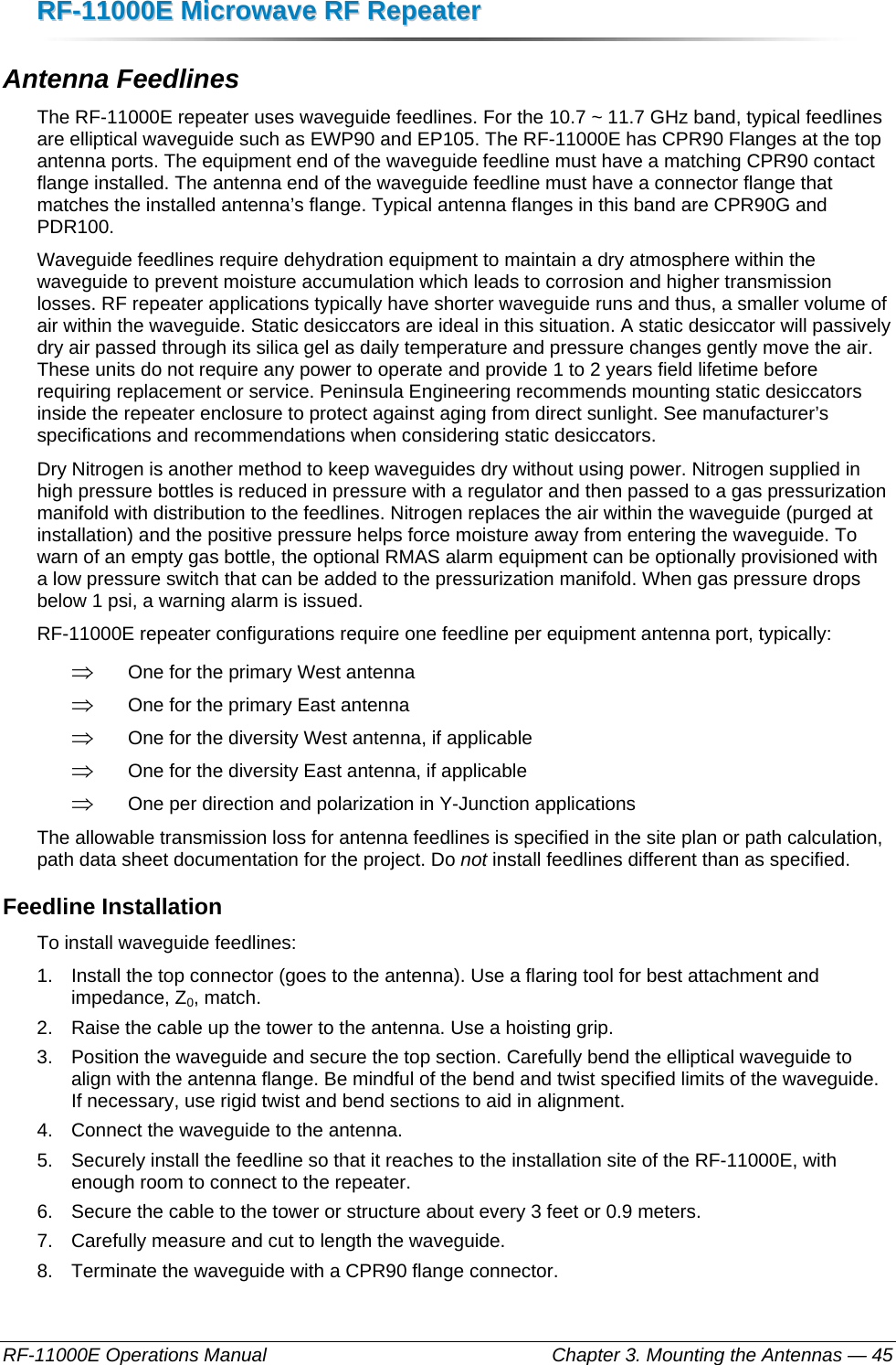 RRFF--1111000000EE  MMiiccrroowwaavvee  RRFF  RReeppeeaatteerr  RF-11000E Operations Manual    Chapter 3. Mounting the Antennas — 45 Antenna Feedlines The RF-11000E repeater uses waveguide feedlines. For the 10.7 ~ 11.7 GHz band, typical feedlines are elliptical waveguide such as EWP90 and EP105. The RF-11000E has CPR90 Flanges at the top antenna ports. The equipment end of the waveguide feedline must have a matching CPR90 contact flange installed. The antenna end of the waveguide feedline must have a connector flange that matches the installed antenna’s flange. Typical antenna flanges in this band are CPR90G and PDR100. Waveguide feedlines require dehydration equipment to maintain a dry atmosphere within the waveguide to prevent moisture accumulation which leads to corrosion and higher transmission losses. RF repeater applications typically have shorter waveguide runs and thus, a smaller volume of air within the waveguide. Static desiccators are ideal in this situation. A static desiccator will passively dry air passed through its silica gel as daily temperature and pressure changes gently move the air. These units do not require any power to operate and provide 1 to 2 years field lifetime before requiring replacement or service. Peninsula Engineering recommends mounting static desiccators inside the repeater enclosure to protect against aging from direct sunlight. See manufacturer’s specifications and recommendations when considering static desiccators. Dry Nitrogen is another method to keep waveguides dry without using power. Nitrogen supplied in high pressure bottles is reduced in pressure with a regulator and then passed to a gas pressurization manifold with distribution to the feedlines. Nitrogen replaces the air within the waveguide (purged at installation) and the positive pressure helps force moisture away from entering the waveguide. To warn of an empty gas bottle, the optional RMAS alarm equipment can be optionally provisioned with a low pressure switch that can be added to the pressurization manifold. When gas pressure drops below 1 psi, a warning alarm is issued. RF-11000E repeater configurations require one feedline per equipment antenna port, typically: ⇒ One for the primary West antenna ⇒ One for the primary East antenna ⇒ One for the diversity West antenna, if applicable ⇒ One for the diversity East antenna, if applicable ⇒ One per direction and polarization in Y-Junction applications The allowable transmission loss for antenna feedlines is specified in the site plan or path calculation, path data sheet documentation for the project. Do not install feedlines different than as specified. Feedline Installation To install waveguide feedlines: 1.  Install the top connector (goes to the antenna). Use a flaring tool for best attachment and impedance, Z0, match. 2.  Raise the cable up the tower to the antenna. Use a hoisting grip. 3.  Position the waveguide and secure the top section. Carefully bend the elliptical waveguide to align with the antenna flange. Be mindful of the bend and twist specified limits of the waveguide. If necessary, use rigid twist and bend sections to aid in alignment. 4.  Connect the waveguide to the antenna. 5.  Securely install the feedline so that it reaches to the installation site of the RF-11000E, with enough room to connect to the repeater. 6.  Secure the cable to the tower or structure about every 3 feet or 0.9 meters. 7.  Carefully measure and cut to length the waveguide. 8.  Terminate the waveguide with a CPR90 flange connector.   