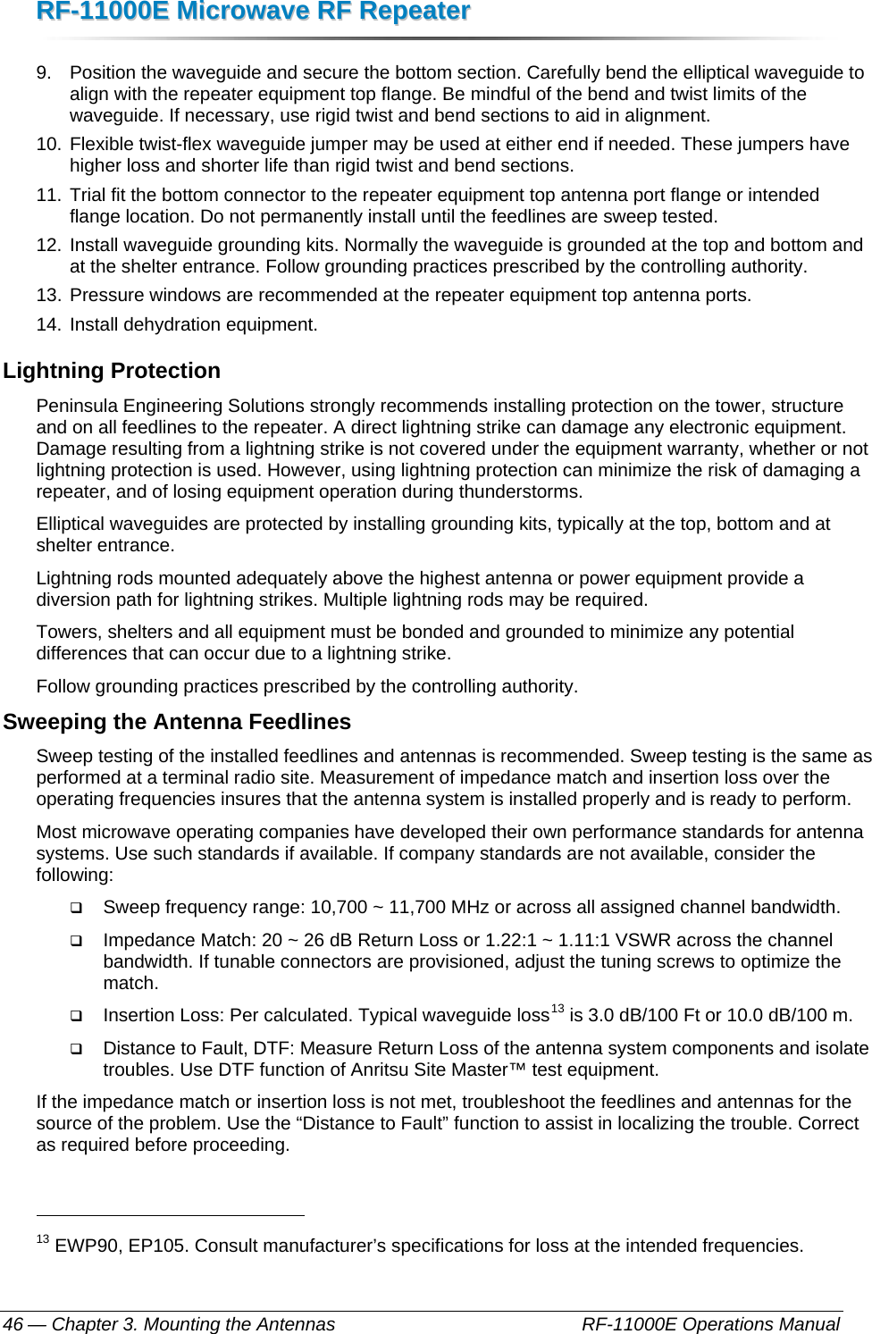 RRFF--1111000000EE  MMiiccrroowwaavvee  RRFF  RReeppeeaatteerr  — Chapter 3. Mounting the Antennas    RF-11000E Operations Manual 46 9.  Position the waveguide and secure the bottom section. Carefully bend the elliptical waveguide to align with the repeater equipment top flange. Be mindful of the bend and twist limits of the waveguide. If necessary, use rigid twist and bend sections to aid in alignment. 10. Flexible twist-flex waveguide jumper may be used at either end if needed. These jumpers have higher loss and shorter life than rigid twist and bend sections. 11. Trial fit the bottom connector to the repeater equipment top antenna port flange or intended flange location. Do not permanently install until the feedlines are sweep tested. 12. Install waveguide grounding kits. Normally the waveguide is grounded at the top and bottom and at the shelter entrance. Follow grounding practices prescribed by the controlling authority. 13. Pressure windows are recommended at the repeater equipment top antenna ports. 14. Install dehydration equipment. Lightning Protection Peninsula Engineering Solutions strongly recommends installing protection on the tower, structure and on all feedlines to the repeater. A direct lightning strike can damage any electronic equipment. Damage resulting from a lightning strike is not covered under the equipment warranty, whether or not lightning protection is used. However, using lightning protection can minimize the risk of damaging a repeater, and of losing equipment operation during thunderstorms.  Elliptical waveguides are protected by installing grounding kits, typically at the top, bottom and at shelter entrance. Lightning rods mounted adequately above the highest antenna or power equipment provide a diversion path for lightning strikes. Multiple lightning rods may be required. Towers, shelters and all equipment must be bonded and grounded to minimize any potential differences that can occur due to a lightning strike. Follow grounding practices prescribed by the controlling authority. Sweeping the Antenna Feedlines Sweep testing of the installed feedlines and antennas is recommended. Sweep testing is the same as performed at a terminal radio site. Measurement of impedance match and insertion loss over the operating frequencies insures that the antenna system is installed properly and is ready to perform.  Most microwave operating companies have developed their own performance standards for antenna systems. Use such standards if available. If company standards are not available, consider the following:  Sweep frequency range: 10,700 ~ 11,700 MHz or across all assigned channel bandwidth.  Impedance Match: 20 ~ 26 dB Return Loss or 1.22:1 ~ 1.11:1 VSWR across the channel bandwidth. If tunable connectors are provisioned, adjust the tuning screws to optimize the match.  Insertion Loss: Per calculated. Typical waveguide loss13 is 3.0 dB/100 Ft or 10.0 dB/100 m.  Distance to Fault, DTF: Measure Return Loss of the antenna system components and isolate troubles. Use DTF function of Anritsu Site Master™ test equipment. If the impedance match or insertion loss is not met, troubleshoot the feedlines and antennas for the source of the problem. Use the “Distance to Fault” function to assist in localizing the trouble. Correct as required before proceeding.                                                       13 EWP90, EP105. Consult manufacturer’s specifications for loss at the intended frequencies. 