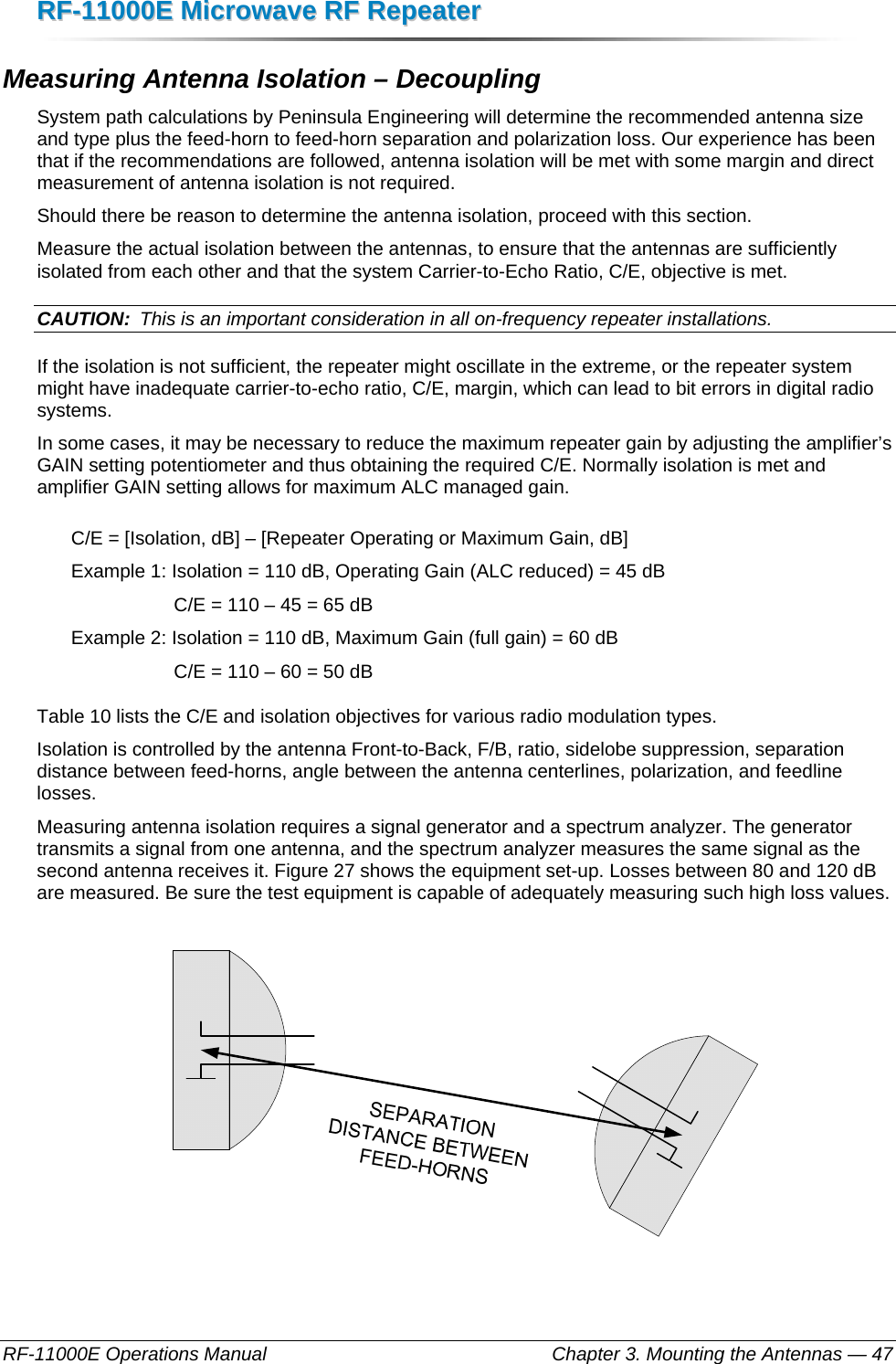 RRFF--1111000000EE  MMiiccrroowwaavvee  RRFF  RReeppeeaatteerr  RF-11000E Operations Manual    Chapter 3. Mounting the Antennas — 47 Measuring Antenna Isolation – Decoupling System path calculations by Peninsula Engineering will determine the recommended antenna size and type plus the feed-horn to feed-horn separation and polarization loss. Our experience has been that if the recommendations are followed, antenna isolation will be met with some margin and direct measurement of antenna isolation is not required. Should there be reason to determine the antenna isolation, proceed with this section. Measure the actual isolation between the antennas, to ensure that the antennas are sufficiently isolated from each other and that the system Carrier-to-Echo Ratio, C/E, objective is met. CAUTION:  This is an important consideration in all on-frequency repeater installations. If the isolation is not sufficient, the repeater might oscillate in the extreme, or the repeater system might have inadequate carrier-to-echo ratio, C/E, margin, which can lead to bit errors in digital radio systems. In some cases, it may be necessary to reduce the maximum repeater gain by adjusting the amplifier’s GAIN setting potentiometer and thus obtaining the required C/E. Normally isolation is met and amplifier GAIN setting allows for maximum ALC managed gain. C/E = [Isolation, dB] – [Repeater Operating or Maximum Gain, dB] Example 1: Isolation = 110 dB, Operating Gain (ALC reduced) = 45 dB C/E = 110 – 45 = 65 dB Example 2: Isolation = 110 dB, Maximum Gain (full gain) = 60 dB C/E = 110 – 60 = 50 dB Table 10 lists the C/E and isolation objectives for various radio modulation types. Isolation is controlled by the antenna Front-to-Back, F/B, ratio, sidelobe suppression, separation distance between feed-horns, angle between the antenna centerlines, polarization, and feedline losses. Measuring antenna isolation requires a signal generator and a spectrum analyzer. The generator transmits a signal from one antenna, and the spectrum analyzer measures the same signal as the second antenna receives it. Figure 27 shows the equipment set-up. Losses between 80 and 120 dB are measured. Be sure the test equipment is capable of adequately measuring such high loss values.    