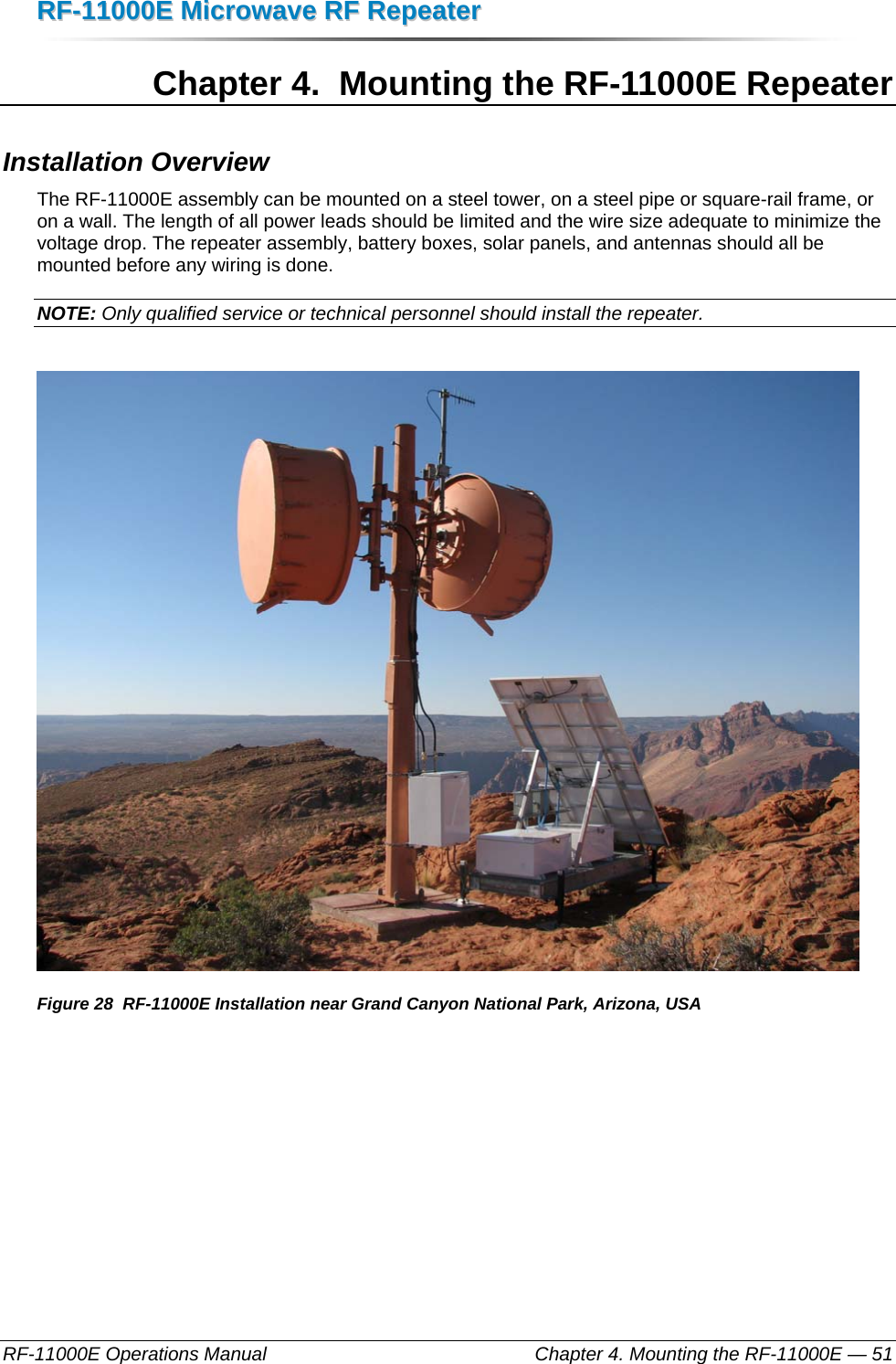 RRFF--1111000000EE  MMiiccrroowwaavvee  RRFF  RReeppeeaatteerr  RF-11000E Operations Manual    Chapter 4. Mounting the RF-11000E — 51 Chapter 4.  Mounting the RF-11000E Repeater Installation Overview The RF-11000E assembly can be mounted on a steel tower, on a steel pipe or square-rail frame, or on a wall. The length of all power leads should be limited and the wire size adequate to minimize the voltage drop. The repeater assembly, battery boxes, solar panels, and antennas should all be mounted before any wiring is done.  NOTE: Only qualified service or technical personnel should install the repeater.   Figure 28  RF-11000E Installation near Grand Canyon National Park, Arizona, USA 