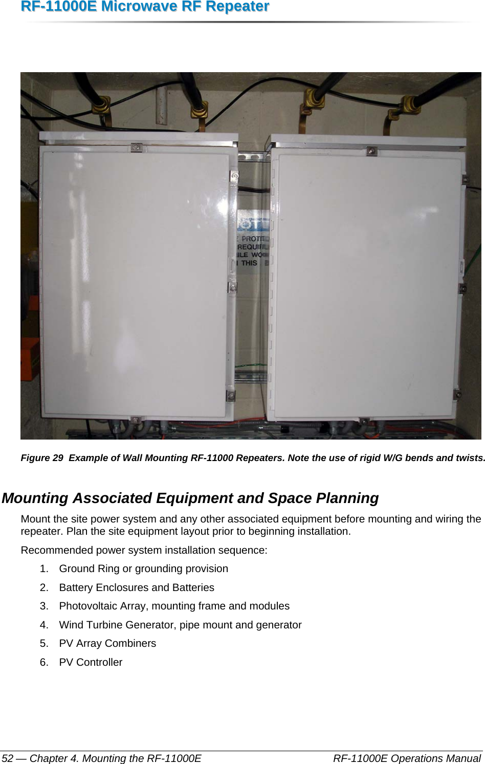 RRFF--1111000000EE  MMiiccrroowwaavvee  RRFF  RReeppeeaatteerr  — Chapter 4. Mounting the RF-11000E    RF-11000E Operations Manual 52    Figure 29  Example of Wall Mounting RF-11000 Repeaters. Note the use of rigid W/G bends and twists. Mounting Associated Equipment and Space Planning Mount the site power system and any other associated equipment before mounting and wiring the repeater. Plan the site equipment layout prior to beginning installation. Recommended power system installation sequence: 1.  Ground Ring or grounding provision 2.  Battery Enclosures and Batteries 3.  Photovoltaic Array, mounting frame and modules 4.  Wind Turbine Generator, pipe mount and generator 5.  PV Array Combiners 6. PV Controller 