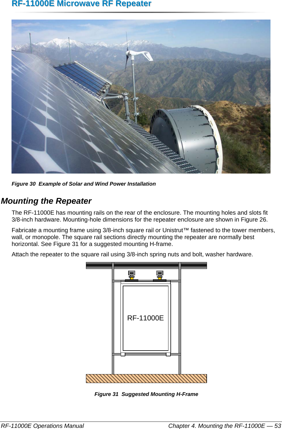 RRFF--1111000000EE  MMiiccrroowwaavvee  RRFF  RReeppeeaatteerr  RF-11000E Operations Manual    Chapter 4. Mounting the RF-11000E — 53  Figure 30  Example of Solar and Wind Power Installation Mounting the Repeater The RF-11000E has mounting rails on the rear of the enclosure. The mounting holes and slots fit 3/8-inch hardware. Mounting-hole dimensions for the repeater enclosure are shown in Figure 26. Fabricate a mounting frame using 3/8-inch square rail or Unistrut™ fastened to the tower members, wall, or monopole. The square rail sections directly mounting the repeater are normally best horizontal. See Figure 31 for a suggested mounting H-frame. Attach the repeater to the square rail using 3/8-inch spring nuts and bolt, washer hardware. RF-11000E Figure 31  Suggested Mounting H-Frame 