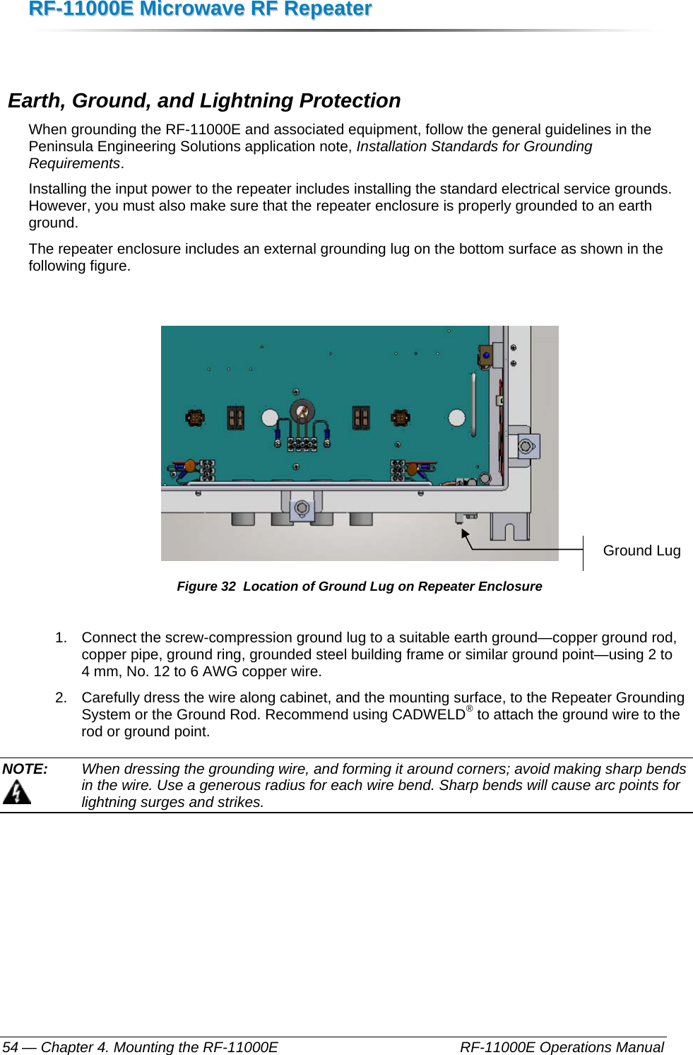 RRFF--1111000000EE  MMiiccrroowwaavvee  RRFF  RReeppeeaatteerr  — Chapter 4. Mounting the RF-11000E    RF-11000E Operations Manual 54   Earth, Ground, and Lightning Protection When grounding the RF-11000E and associated equipment, follow the general guidelines in the Peninsula Engineering Solutions application note, Installation Standards for Grounding Requirements.  Installing the input power to the repeater includes installing the standard electrical service grounds. However, you must also make sure that the repeater enclosure is properly grounded to an earth ground. The repeater enclosure includes an external grounding lug on the bottom surface as shown in the following figure.   Figure 32  Location of Ground Lug on Repeater Enclosure 1.  Connect the screw-compression ground lug to a suitable earth ground—copper ground rod, copper pipe, ground ring, grounded steel building frame or similar ground point—using 2 to 4 mm, No. 12 to 6 AWG copper wire. 2.  Carefully dress the wire along cabinet, and the mounting surface, to the Repeater Grounding System or the Ground Rod. Recommend using CADWELD® to attach the ground wire to the rod or ground point. NOTE:   When dressing the grounding wire, and forming it around corners; avoid making sharp bends in the wire. Use a generous radius for each wire bend. Sharp bends will cause arc points for lightning surges and strikes. Ground Lug 