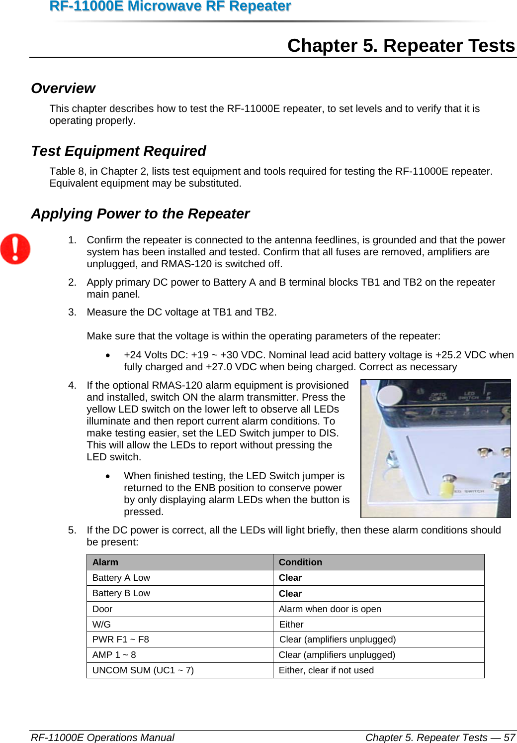 RRFF--1111000000EE  MMiiccrroowwaavvee  RRFF  RReeppeeaatteerr  RF-11000E Operations Manual    Chapter 5. Repeater Tests — 57 Chapter 5. Repeater Tests Overview This chapter describes how to test the RF-11000E repeater, to set levels and to verify that it is operating properly.  Test Equipment Required Table 8, in Chapter 2, lists test equipment and tools required for testing the RF-11000E repeater. Equivalent equipment may be substituted. Applying Power to the Repeater 1.  Confirm the repeater is connected to the antenna feedlines, is grounded and that the power system has been installed and tested. Confirm that all fuses are removed, amplifiers are unplugged, and RMAS-120 is switched off. 2.  Apply primary DC power to Battery A and B terminal blocks TB1 and TB2 on the repeater main panel.  3.  Measure the DC voltage at TB1 and TB2.   Make sure that the voltage is within the operating parameters of the repeater:  •  +24 Volts DC: +19 ~ +30 VDC. Nominal lead acid battery voltage is +25.2 VDC when fully charged and +27.0 VDC when being charged. Correct as necessary 4.  If the optional RMAS-120 alarm equipment is provisioned and installed, switch ON the alarm transmitter. Press the yellow LED switch on the lower left to observe all LEDs illuminate and then report current alarm conditions. To make testing easier, set the LED Switch jumper to DIS. This will allow the LEDs to report without pressing the LED switch. •  When finished testing, the LED Switch jumper is returned to the ENB position to conserve power by only displaying alarm LEDs when the button is pressed. 5.  If the DC power is correct, all the LEDs will light briefly, then these alarm conditions should be present: Alarm  Condition Battery A Low  Clear Battery B Low  Clear Door  Alarm when door is open W/G Either PWR F1 ~ F8  Clear (amplifiers unplugged) AMP 1 ~ 8  Clear (amplifiers unplugged) UNCOM SUM (UC1 ~ 7)  Either, clear if not used  