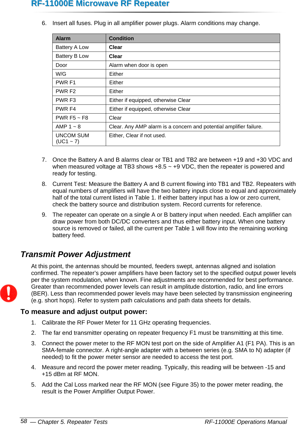 RRFF--1111000000EE  MMiiccrroowwaavvee  RRFF  RReeppeeaatteerr   — Chapter 5. Repeater Tests    RF-11000E Operations Manual 58 6.  Insert all fuses. Plug in all amplifier power plugs. Alarm conditions may change. Alarm  Condition Battery A Low  Clear Battery B Low  Clear Door  Alarm when door is open W/G Either PWR F1  Either PWR F2  Either PWR F3  Either if equipped, otherwise Clear PWR F4  Either if equipped, otherwise Clear PWR F5 ~ F8  Clear AMP 1 ~ 8  Clear. Any AMP alarm is a concern and potential amplifier failure. UNCOM SUM (UC1 ~ 7)  Either, Clear if not used.  7.  Once the Battery A and B alarms clear or TB1 and TB2 are between +19 and +30 VDC and when measured voltage at TB3 shows +8.5 ~ +9 VDC, then the repeater is powered and ready for testing. 8.  Current Test: Measure the Battery A and B current flowing into TB1 and TB2. Repeaters with equal numbers of amplifiers will have the two battery inputs close to equal and approximately half of the total current listed in Table 1. If either battery input has a low or zero current, check the battery source and distribution system. Record currents for reference. 9.  The repeater can operate on a single A or B battery input when needed. Each amplifier can draw power from both DC/DC converters and thus either battery input. When one battery source is removed or failed, all the current per Table 1 will flow into the remaining working battery feed. Transmit Power Adjustment At this point, the antennas should be mounted, feeders swept, antennas aligned and isolation confirmed. The repeater’s power amplifiers have been factory set to the specified output power levels per the system modulation, when known. Fine adjustments are recommended for best performance. Greater than recommended power levels can result in amplitude distortion, radio, and line errors (BER). Less than recommended power levels may have been selected by transmission engineering (e.g. short hops). Refer to system path calculations and path data sheets for details. To measure and adjust output power: 1.  Calibrate the RF Power Meter for 11 GHz operating frequencies. 2.  The far end transmitter operating on repeater frequency F1 must be transmitting at this time. 3.  Connect the power meter to the RF MON test port on the side of Amplifier A1 (F1 PA). This is an SMA-female connector. A right-angle adapter with a between series (e.g. SMA to N) adapter (if needed) to fit the power meter sensor are needed to access the test port. 4.  Measure and record the power meter reading. Typically, this reading will be between -15 and +15 dBm at RF MON. 5.  Add the Cal Loss marked near the RF MON (see Figure 35) to the power meter reading, the result is the Power Amplifier Output Power. 