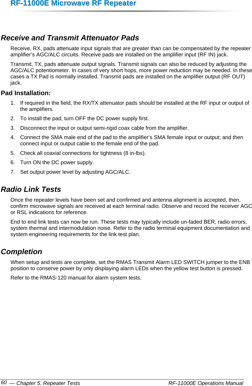 RRFF--1111000000EE  MMiiccrroowwaavvee  RRFF  RReeppeeaatteerr   — Chapter 5. Repeater Tests    RF-11000E Operations Manual 60  Receive and Transmit Attenuator Pads Receive, RX, pads attenuate input signals that are greater than can be compensated by the repeater amplifier’s AGC/ALC circuits. Receive pads are installed on the amplifier input (RF IN) jack. Transmit, TX, pads attenuate output signals. Transmit signals can also be reduced by adjusting the AGC/ALC potentiometer. In cases of very short hops, more power reduction may be needed. In these cases a TX Pad is normally installed. Transmit pads are installed on the amplifier output (RF OUT) jack. Pad Installation: 1.  If required in the field, the RX/TX attenuator pads should be installed at the RF input or output of the amplifiers.  2.  To install the pad, turn OFF the DC power supply first.  3.  Disconnect the input or output semi-rigid coax cable from the amplifier.  4.  Connect the SMA male end of the pad to the amplifier’s SMA female input or output; and then connect input or output cable to the female end of the pad.  5.  Check all coaxial connections for tightness (8 in-lbs).  6.  Turn ON the DC power supply. 7.  Set output power level by adjusting AGC/ALC. Radio Link Tests Once the repeater levels have been set and confirmed and antenna alignment is accepted, then, confirm microwave signals are received at each terminal radio. Observe and record the receiver AGC or RSL indications for reference. End to end link tests can now be run. These tests may typically include un-faded BER, radio errors, system thermal and intermodulation noise. Refer to the radio terminal equipment documentation and system engineering requirements for the link test plan. Completion When setup and tests are complete, set the RMAS Transmit Alarm LED SWITCH jumper to the ENB position to conserve power by only displaying alarm LEDs when the yellow test button is pressed. Refer to the RMAS-120 manual for alarm system tests.  