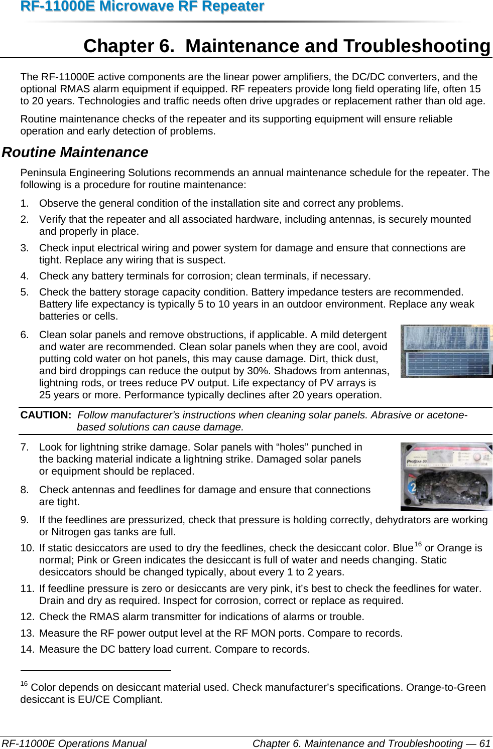 RRFF--1111000000EE  MMiiccrroowwaavvee  RRFF  RReeppeeaatteerr  RF-11000E Operations Manual    Chapter 6. Maintenance and Troubleshooting — 61 Chapter 6.  Maintenance and Troubleshooting The RF-11000E active components are the linear power amplifiers, the DC/DC converters, and the optional RMAS alarm equipment if equipped. RF repeaters provide long field operating life, often 15 to 20 years. Technologies and traffic needs often drive upgrades or replacement rather than old age. Routine maintenance checks of the repeater and its supporting equipment will ensure reliable operation and early detection of problems. Routine Maintenance Peninsula Engineering Solutions recommends an annual maintenance schedule for the repeater. The following is a procedure for routine maintenance: 1.  Observe the general condition of the installation site and correct any problems. 2.  Verify that the repeater and all associated hardware, including antennas, is securely mounted and properly in place. 3.  Check input electrical wiring and power system for damage and ensure that connections are tight. Replace any wiring that is suspect. 4.  Check any battery terminals for corrosion; clean terminals, if necessary. 5.  Check the battery storage capacity condition. Battery impedance testers are recommended. Battery life expectancy is typically 5 to 10 years in an outdoor environment. Replace any weak batteries or cells. 6.  Clean solar panels and remove obstructions, if applicable. A mild detergent and water are recommended. Clean solar panels when they are cool, avoid putting cold water on hot panels, this may cause damage. Dirt, thick dust, and bird droppings can reduce the output by 30%. Shadows from antennas, lightning rods, or trees reduce PV output. Life expectancy of PV arrays is 25 years or more. Performance typically declines after 20 years operation. CAUTION:  Follow manufacturer’s instructions when cleaning solar panels. Abrasive or acetone-based solutions can cause damage. 7.  Look for lightning strike damage. Solar panels with “holes” punched in  the backing material indicate a lightning strike. Damaged solar panels  or equipment should be replaced. 8.  Check antennas and feedlines for damage and ensure that connections  are tight. 9.  If the feedlines are pressurized, check that pressure is holding correctly, dehydrators are working or Nitrogen gas tanks are full. 10. If static desiccators are used to dry the feedlines, check the desiccant color. Blue16 or Orange is normal; Pink or Green indicates the desiccant is full of water and needs changing. Static desiccators should be changed typically, about every 1 to 2 years. 11. If feedline pressure is zero or desiccants are very pink, it’s best to check the feedlines for water. Drain and dry as required. Inspect for corrosion, correct or replace as required. 12. Check the RMAS alarm transmitter for indications of alarms or trouble. 13. Measure the RF power output level at the RF MON ports. Compare to records. 14. Measure the DC battery load current. Compare to records.                                                       16 Color depends on desiccant material used. Check manufacturer’s specifications. Orange-to-Green desiccant is EU/CE Compliant. 