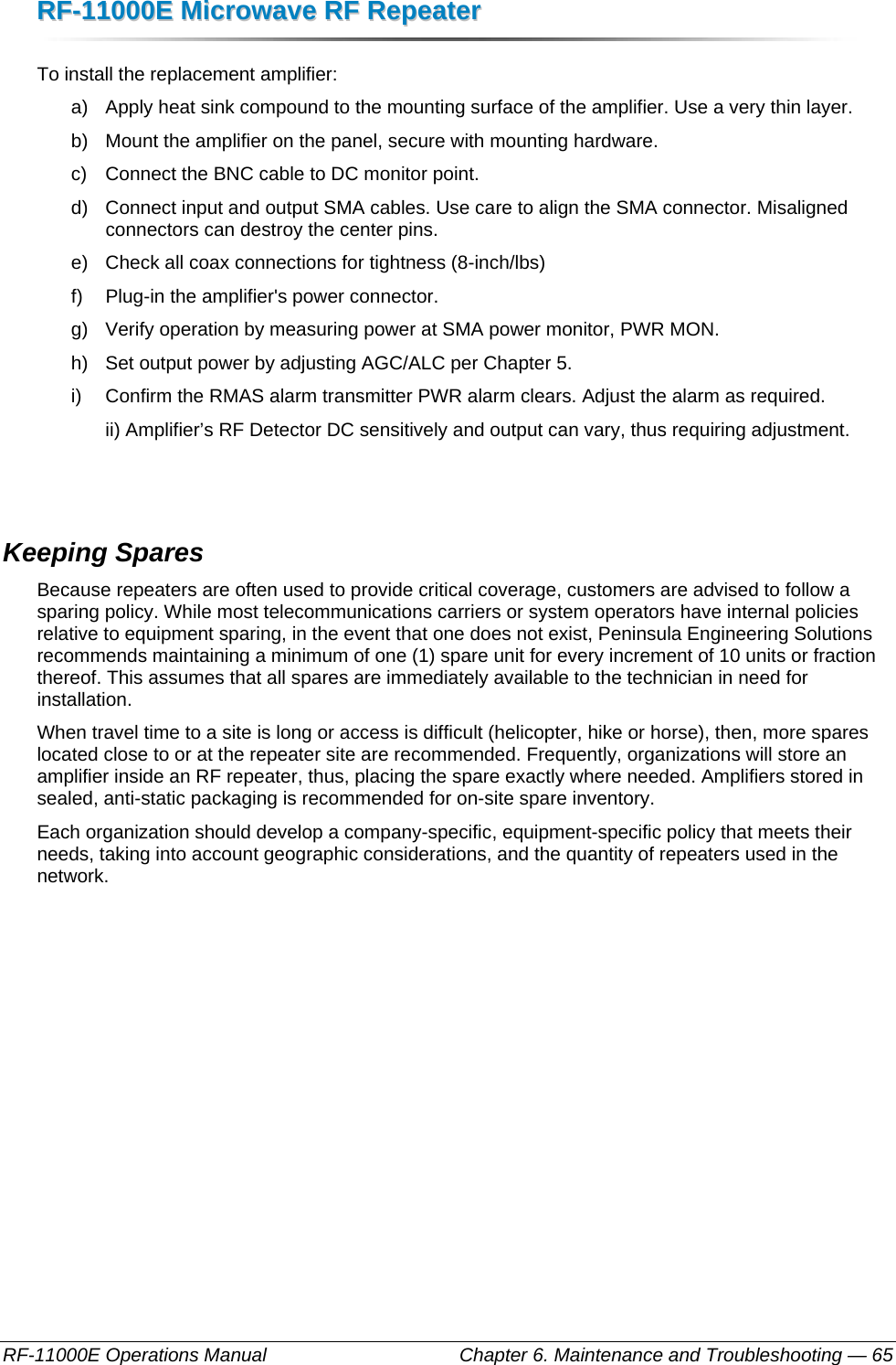 RRFF--1111000000EE  MMiiccrroowwaavvee  RRFF  RReeppeeaatteerr  RF-11000E Operations Manual    Chapter 6. Maintenance and Troubleshooting — 65 To install the replacement amplifier: a)  Apply heat sink compound to the mounting surface of the amplifier. Use a very thin layer. b)  Mount the amplifier on the panel, secure with mounting hardware.  c)  Connect the BNC cable to DC monitor point. d)  Connect input and output SMA cables. Use care to align the SMA connector. Misaligned connectors can destroy the center pins. e)  Check all coax connections for tightness (8-inch/lbs) f)  Plug-in the amplifier&apos;s power connector. g)  Verify operation by measuring power at SMA power monitor, PWR MON. h)  Set output power by adjusting AGC/ALC per Chapter 5. i)  Confirm the RMAS alarm transmitter PWR alarm clears. Adjust the alarm as required.   ii) Amplifier’s RF Detector DC sensitively and output can vary, thus requiring adjustment.   Keeping Spares Because repeaters are often used to provide critical coverage, customers are advised to follow a sparing policy. While most telecommunications carriers or system operators have internal policies relative to equipment sparing, in the event that one does not exist, Peninsula Engineering Solutions recommends maintaining a minimum of one (1) spare unit for every increment of 10 units or fraction thereof. This assumes that all spares are immediately available to the technician in need for installation.  When travel time to a site is long or access is difficult (helicopter, hike or horse), then, more spares located close to or at the repeater site are recommended. Frequently, organizations will store an amplifier inside an RF repeater, thus, placing the spare exactly where needed. Amplifiers stored in sealed, anti-static packaging is recommended for on-site spare inventory. Each organization should develop a company-specific, equipment-specific policy that meets their needs, taking into account geographic considerations, and the quantity of repeaters used in the network. 