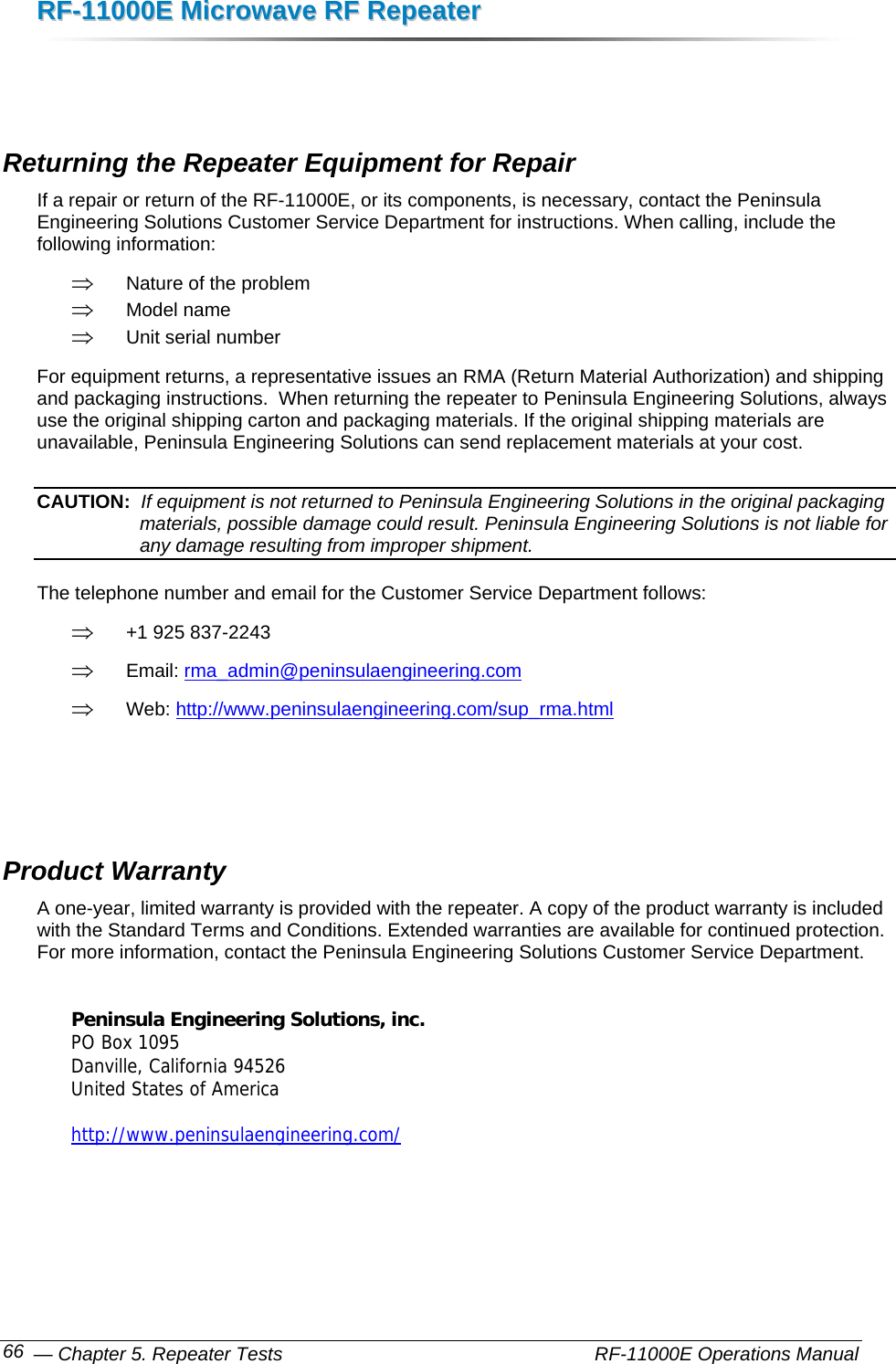 RRFF--1111000000EE  MMiiccrroowwaavvee  RRFF  RReeppeeaatteerr   — Chapter 5. Repeater Tests    RF-11000E Operations Manual 66   Returning the Repeater Equipment for Repair If a repair or return of the RF-11000E, or its components, is necessary, contact the Peninsula Engineering Solutions Customer Service Department for instructions. When calling, include the following information: ⇒ Nature of the problem ⇒ Model name ⇒ Unit serial number For equipment returns, a representative issues an RMA (Return Material Authorization) and shipping and packaging instructions.  When returning the repeater to Peninsula Engineering Solutions, always use the original shipping carton and packaging materials. If the original shipping materials are unavailable, Peninsula Engineering Solutions can send replacement materials at your cost. CAUTION:  If equipment is not returned to Peninsula Engineering Solutions in the original packaging materials, possible damage could result. Peninsula Engineering Solutions is not liable for any damage resulting from improper shipment. The telephone number and email for the Customer Service Department follows: ⇒ +1 925 837-2243 ⇒ Email: rma_admin@peninsulaengineering.com ⇒ Web: http://www.peninsulaengineering.com/sup_rma.html    Product Warranty A one-year, limited warranty is provided with the repeater. A copy of the product warranty is included with the Standard Terms and Conditions. Extended warranties are available for continued protection. For more information, contact the Peninsula Engineering Solutions Customer Service Department.  Peninsula Engineering Solutions, inc. PO Box 1095 Danville, California 94526 United States of America  http://www.peninsulaengineering.com/  