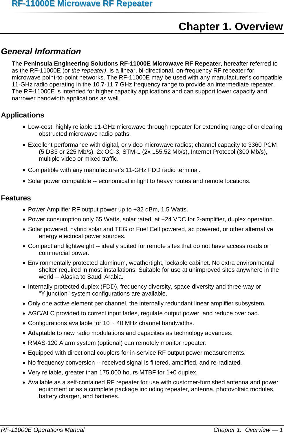 RRFF--1111000000EE  MMiiccrroowwaavvee  RRFF  RReeppeeaatteerr  RF-11000E Operations Manual    Chapter 1.  Overview — 1 Chapter 1. Overview General Information The Peninsula Engineering Solutions RF-11000E Microwave RF Repeater, hereafter referred to as the RF-11000E (or the repeater), is a linear, bi-directional, on-frequency RF repeater for microwave point-to-point networks. The RF-11000E may be used with any manufacturer&apos;s compatible 11-GHz radio operating in the 10.7-11.7 GHz frequency range to provide an intermediate repeater. The RF-11000E is intended for higher capacity applications and can support lower capacity and narrower bandwidth applications as well. Applications •  Low-cost, highly reliable 11-GHz microwave through repeater for extending range of or clearing obstructed microwave radio paths. •  Excellent performance with digital, or video microwave radios; channel capacity to 3360 PCM (5 DS3 or 225 Mb/s), 2x OC-3, STM-1 (2x 155.52 Mb/s), Internet Protocol (300 Mb/s), multiple video or mixed traffic. •  Compatible with any manufacturer&apos;s 11-GHz FDD radio terminal. •  Solar power compatible -- economical in light to heavy routes and remote locations. Features •  Power Amplifier RF output power up to +32 dBm, 1.5 Watts. •  Power consumption only 65 Watts, solar rated, at +24 VDC for 2-amplifier, duplex operation. •  Solar powered, hybrid solar and TEG or Fuel Cell powered, ac powered, or other alternative energy electrical power sources. •  Compact and lightweight -- ideally suited for remote sites that do not have access roads or commercial power. •  Environmentally protected aluminum, weathertight, lockable cabinet. No extra environmental shelter required in most installations. Suitable for use at unimproved sites anywhere in the world -- Alaska to Saudi Arabia. •  Internally protected duplex (FDD), frequency diversity, space diversity and three-way or &quot;Y junction&quot; system configurations are available. •  Only one active element per channel, the internally redundant linear amplifier subsystem. •  AGC/ALC provided to correct input fades, regulate output power, and reduce overload. •  Configurations available for 10 ~ 40 MHz channel bandwidths. •  Adaptable to new radio modulations and capacities as technology advances. •  RMAS-120 Alarm system (optional) can remotely monitor repeater. •  Equipped with directional couplers for in-service RF output power measurements. •  No frequency conversion -- received signal is filtered, amplified, and re-radiated. •  Very reliable, greater than 175,000 hours MTBF for 1+0 duplex. •  Available as a self-contained RF repeater for use with customer-furnished antenna and power equipment or as a complete package including repeater, antenna, photovoltaic modules, battery charger, and batteries. 