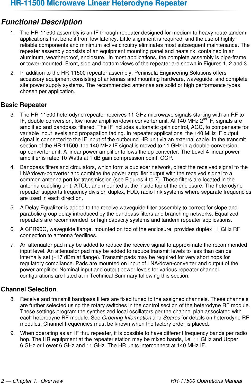 HHRR--1111550000  MMiiccrroowwaavvee  LLiinneeaarr  HHeetteerrooddyynnee  RReeppeeaatteerr  — Chapter 1.  Overview    HR-11500 Operations Manual 2 Functional Description 1.  The HR-11500 assembly is an IF through repeater designed for medium to heavy route tandem applications that benefit from low latency. Little alignment is required, and the use of highly reliable components and minimum active circuitry eliminates most subsequent maintenance. The repeater assembly consists of an equipment mounting panel and heatsink, contained in an aluminum, weatherproof, enclosure.  In most applications, the complete assembly is pipe-frame or tower-mounted. Front, side and bottom views of the repeater are shown in Figures 1, 2 and 3. 2. In addition to the HR-11500 repeater assembly, Peninsula Engineering Solutions offers accessory equipment consisting of antennas and mounting hardware, waveguide, and complete site power supply systems. The recommended antennas are solid or high performance types chosen per application. Basic Repeater 3.  The HR-11500 heterodyne repeater receives 11 GHz microwave signals starting with an RF to IF, double-conversion, low noise amplifier/down-converter unit. At 140 MHz 2nd IF, signals are amplified and bandpass filtered. The IF includes automatic gain control, AGC, to compensate for variable input levels and propagation fading. In repeater applications, the 140 MHz IF output signal is connected to the IF input of the outbound HR unit via an external cable. In the transmit section of the HR-11500, the 140 MHz IF signal is moved to 11 GHz in a double-conversion, up-converter unit. A linear power amplifier follows the up-converter. The Level 4 linear power amplifier is rated 10 Watts at 1 dB gain compression point, GCP. 4.  Bandpass filters and circulators, which form a duplexer network, direct the received signal to the LNA/down-converter and combine the power amplifier output with the received signal to a common antenna port for transmission (see Figures 4 to 7). These filters are located in the antenna coupling unit, ATCU, and mounted at the inside top of the enclosure. The heterodyne repeater supports frequency division duplex, FDD, radio link systems where separate frequencies are used in each direction. 5.  A Delay Equalizer is added to the receive waveguide filter assembly to correct for slope and parabolic group delay introduced by the bandpass filters and branching networks. Equalized repeaters are recommended for high capacity systems and tandem repeater applications. 6.  A CPR90G, waveguide flange, mounted on top of the enclosure, provides duplex 11 GHz RF connection to antenna feedlines.  7.  An attenuator pad may be added to reduce the receive signal to approximate the recommended input level. An attenuator pad may be added to reduce transmit levels to less than can be internally set (+17 dBm at flange). Transmit pads may be required for very short hops for regulatory compliance. Pads are mounted on input of LNA/down-converter and output of the power amplifier. Nominal input and output power levels for various repeater channel configurations are listed at in Technical Summary following this section. Channel Selection 8.  Receive and transmit bandpass filters are fixed tuned to the assigned channels. These channels are further selected using the rotary switches in the control section of the heterodyne RF module. These settings program the synthesized local oscillators per the channel plan associated with each heterodyne RF module. See Ordering Information and Spares for details on heterodyne RF modules. Channel frequencies must be known when the factory order is placed. 9.  When operating as an IF thru repeater, it is possible to have different frequency bands per radio hop. The HR equipment at the repeater station may be mixed bands, i.e. 11 GHz and Upper 6 GHz or Lower 6 GHz and 11 GHz. The HR units interconnect at 140 MHz IF. 