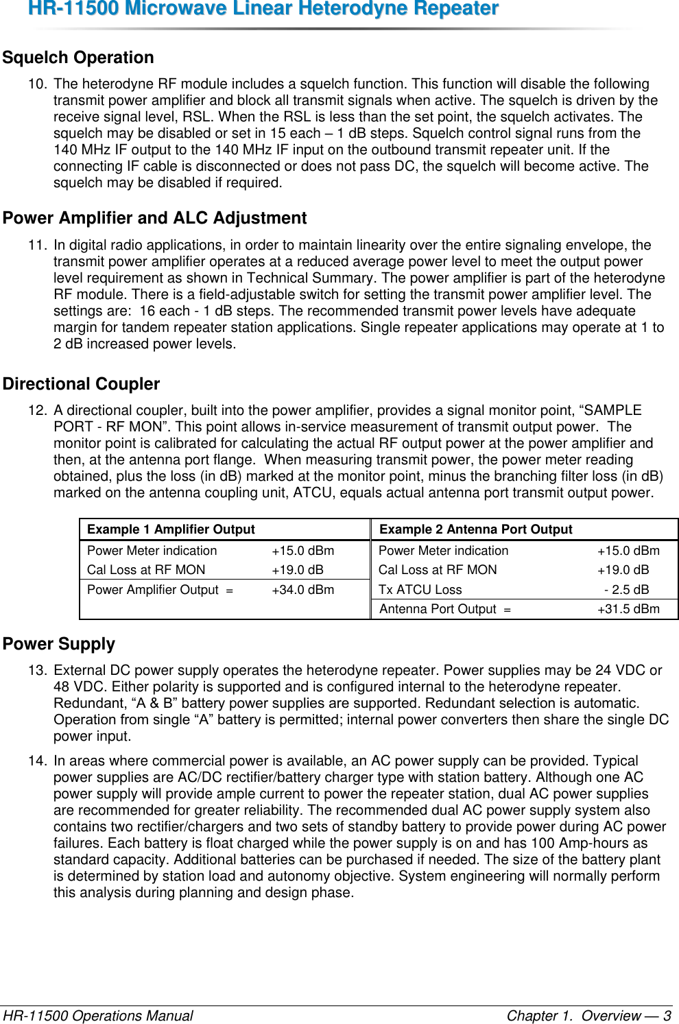 HHRR--1111550000  MMiiccrroowwaavvee  LLiinneeaarr  HHeetteerrooddyynnee  RReeppeeaatteerr  HR-11500 Operations Manual    Chapter 1.  Overview — 3 Squelch Operation 10. The heterodyne RF module includes a squelch function. This function will disable the following transmit power amplifier and block all transmit signals when active. The squelch is driven by the receive signal level, RSL. When the RSL is less than the set point, the squelch activates. The squelch may be disabled or set in 15 each – 1 dB steps. Squelch control signal runs from the 140 MHz IF output to the 140 MHz IF input on the outbound transmit repeater unit. If the connecting IF cable is disconnected or does not pass DC, the squelch will become active. The squelch may be disabled if required. Power Amplifier and ALC Adjustment 11. In digital radio applications, in order to maintain linearity over the entire signaling envelope, the transmit power amplifier operates at a reduced average power level to meet the output power level requirement as shown in Technical Summary. The power amplifier is part of the heterodyne RF module. There is a field-adjustable switch for setting the transmit power amplifier level. The settings are:  16 each - 1 dB steps. The recommended transmit power levels have adequate margin for tandem repeater station applications. Single repeater applications may operate at 1 to 2 dB increased power levels. Directional Coupler 12. A directional coupler, built into the power amplifier, provides a signal monitor point, “SAMPLE PORT - RF MON”. This point allows in-service measurement of transmit output power.  The monitor point is calibrated for calculating the actual RF output power at the power amplifier and then, at the antenna port flange.  When measuring transmit power, the power meter reading obtained, plus the loss (in dB) marked at the monitor point, minus the branching filter loss (in dB) marked on the antenna coupling unit, ATCU, equals actual antenna port transmit output power.  Example 1 Amplifier Output Example 2 Antenna Port Output Power Meter indication +15.0 dBm Power Meter indication +15.0 dBm Cal Loss at RF MON +19.0 dB Cal Loss at RF MON +19.0 dB Power Amplifier Output  = +34.0 dBm Tx ATCU Loss - 2.5 dB   Antenna Port Output  = +31.5 dBm Power Supply 13. External DC power supply operates the heterodyne repeater. Power supplies may be 24 VDC or 48 VDC. Either polarity is supported and is configured internal to the heterodyne repeater. Redundant, “A &amp; B” battery power supplies are supported. Redundant selection is automatic. Operation from single “A” battery is permitted; internal power converters then share the single DC power input. 14. In areas where commercial power is available, an AC power supply can be provided. Typical power supplies are AC/DC rectifier/battery charger type with station battery. Although one AC power supply will provide ample current to power the repeater station, dual AC power supplies are recommended for greater reliability. The recommended dual AC power supply system also contains two rectifier/chargers and two sets of standby battery to provide power during AC power failures. Each battery is float charged while the power supply is on and has 100 Amp-hours as standard capacity. Additional batteries can be purchased if needed. The size of the battery plant is determined by station load and autonomy objective. System engineering will normally perform this analysis during planning and design phase. 