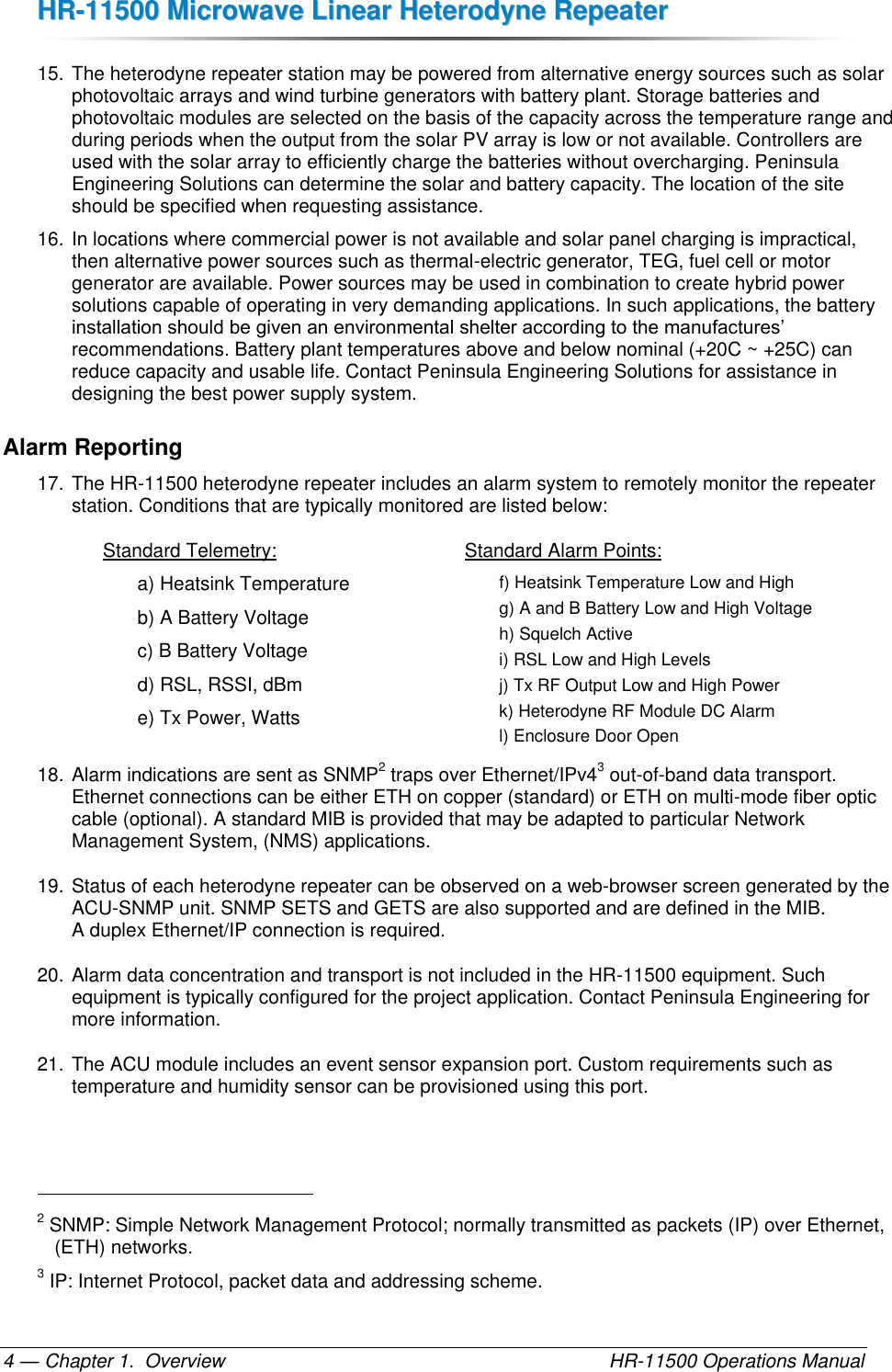 HHRR--1111550000  MMiiccrroowwaavvee  LLiinneeaarr  HHeetteerrooddyynnee  RReeppeeaatteerr  — Chapter 1.  Overview    HR-11500 Operations Manual 4 15. The heterodyne repeater station may be powered from alternative energy sources such as solar photovoltaic arrays and wind turbine generators with battery plant. Storage batteries and photovoltaic modules are selected on the basis of the capacity across the temperature range and during periods when the output from the solar PV array is low or not available. Controllers are used with the solar array to efficiently charge the batteries without overcharging. Peninsula Engineering Solutions can determine the solar and battery capacity. The location of the site should be specified when requesting assistance. 16. In locations where commercial power is not available and solar panel charging is impractical, then alternative power sources such as thermal-electric generator, TEG, fuel cell or motor generator are available. Power sources may be used in combination to create hybrid power solutions capable of operating in very demanding applications. In such applications, the battery installation should be given an environmental shelter according to the manufactures’ recommendations. Battery plant temperatures above and below nominal (+20C ~ +25C) can reduce capacity and usable life. Contact Peninsula Engineering Solutions for assistance in designing the best power supply system. Alarm Reporting 17. The HR-11500 heterodyne repeater includes an alarm system to remotely monitor the repeater station. Conditions that are typically monitored are listed below:  Standard Telemetry: a) Heatsink Temperature  b) A Battery Voltage c) B Battery Voltage d) RSL, RSSI, dBm e) Tx Power, Watts Standard Alarm Points: f) Heatsink Temperature Low and High g) A and B Battery Low and High Voltage h) Squelch Active i) RSL Low and High Levels j) Tx RF Output Low and High Power k) Heterodyne RF Module DC Alarm l) Enclosure Door Open 18. Alarm indications are sent as SNMP2 traps over Ethernet/IPv43 out-of-band data transport. Ethernet connections can be either ETH on copper (standard) or ETH on multi-mode fiber optic cable (optional). A standard MIB is provided that may be adapted to particular Network Management System, (NMS) applications. 19. Status of each heterodyne repeater can be observed on a web-browser screen generated by the ACU-SNMP unit. SNMP SETS and GETS are also supported and are defined in the MIB.  A duplex Ethernet/IP connection is required. 20. Alarm data concentration and transport is not included in the HR-11500 equipment. Such equipment is typically configured for the project application. Contact Peninsula Engineering for more information. 21. The ACU module includes an event sensor expansion port. Custom requirements such as temperature and humidity sensor can be provisioned using this port.                                                       2 SNMP: Simple Network Management Protocol; normally transmitted as packets (IP) over Ethernet, (ETH) networks. 3 IP: Internet Protocol, packet data and addressing scheme. 