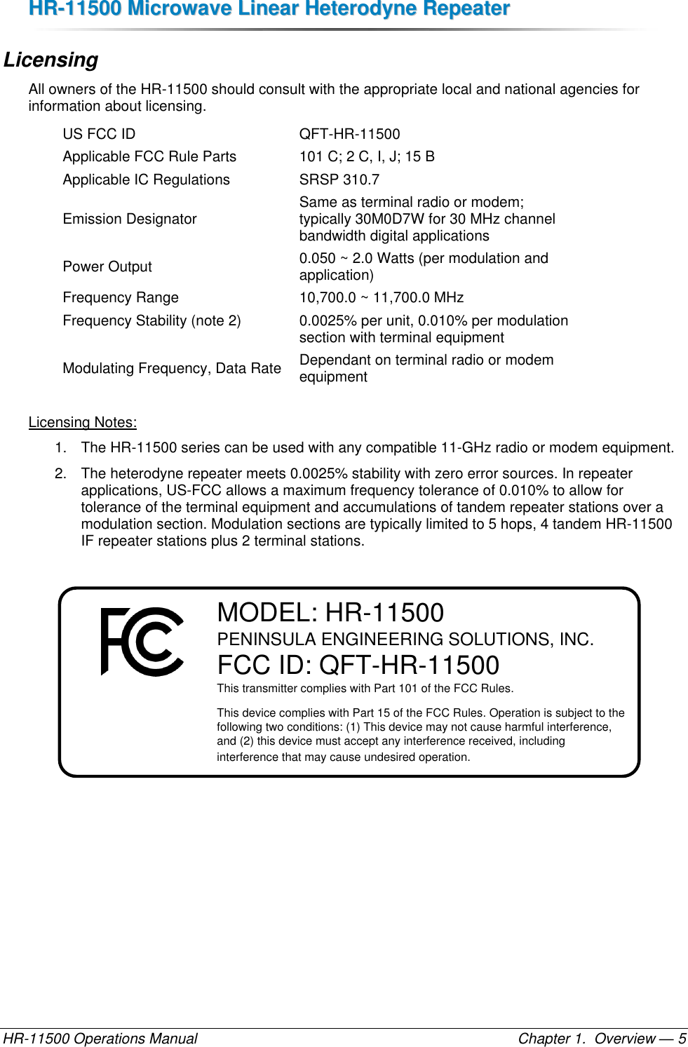 HHRR--1111550000  MMiiccrroowwaavvee  LLiinneeaarr  HHeetteerrooddyynnee  RReeppeeaatteerr  HR-11500 Operations Manual    Chapter 1.  Overview — 5 Licensing All owners of the HR-11500 should consult with the appropriate local and national agencies for information about licensing. US FCC ID QFT-HR-11500 Applicable FCC Rule Parts 101 C; 2 C, I, J; 15 B Applicable IC Regulations SRSP 310.7 Emission Designator Same as terminal radio or modem;  typically 30M0D7W for 30 MHz channel bandwidth digital applications Power Output 0.050 ~ 2.0 Watts (per modulation and application) Frequency Range 10,700.0 ~ 11,700.0 MHz Frequency Stability (note 2) 0.0025% per unit, 0.010% per modulation section with terminal equipment Modulating Frequency, Data Rate Dependant on terminal radio or modem equipment  Licensing Notes: 1.  The HR-11500 series can be used with any compatible 11-GHz radio or modem equipment. 2.  The heterodyne repeater meets 0.0025% stability with zero error sources. In repeater applications, US-FCC allows a maximum frequency tolerance of 0.010% to allow for tolerance of the terminal equipment and accumulations of tandem repeater stations over a modulation section. Modulation sections are typically limited to 5 hops, 4 tandem HR-11500 IF repeater stations plus 2 terminal stations.  MODEL: HR-11500PENINSULA ENGINEERING SOLUTIONS, INC.FCC ID: QFT-HR-11500This transmitter complies with Part 101 of the FCC Rules.This device complies with Part 15 of the FCC Rules. Operation is subject to the following two conditions: (1) This device may not cause harmful interference, and (2) this device must accept any interference received, including interference that may cause undesired operation. 