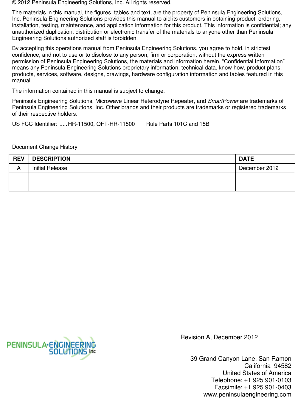     Revision A, December 2012   39 Grand Canyon Lane, San Ramon California  94582 United States of America Telephone: +1 925 901-0103 Facsimile: +1 925 901-0403 www.peninsulaengineering.com  © 2012 Peninsula Engineering Solutions, Inc. All rights reserved. The materials in this manual, the figures, tables and text, are the property of Peninsula Engineering Solutions, Inc. Peninsula Engineering Solutions provides this manual to aid its customers in obtaining product, ordering, installation, testing, maintenance, and application information for this product. This information is confidential; any unauthorized duplication, distribution or electronic transfer of the materials to anyone other than Peninsula Engineering Solutions authorized staff is forbidden. By accepting this operations manual from Peninsula Engineering Solutions, you agree to hold, in strictest confidence, and not to use or to disclose to any person, firm or corporation, without the express written permission of Peninsula Engineering Solutions, the materials and information herein. “Confidential Information” means any Peninsula Engineering Solutions proprietary information, technical data, know-how, product plans, products, services, software, designs, drawings, hardware configuration information and tables featured in this manual. The information contained in this manual is subject to change. Peninsula Engineering Solutions, Microwave Linear Heterodyne Repeater, and SmartPower are trademarks of Peninsula Engineering Solutions, Inc. Other brands and their products are trademarks or registered trademarks of their respective holders. US FCC Identifier:  ..... HR-11500, QFT-HR-11500   Rule Parts 101C and 15B   Document Change History REV DESCRIPTION DATE A Initial Release December 2012         