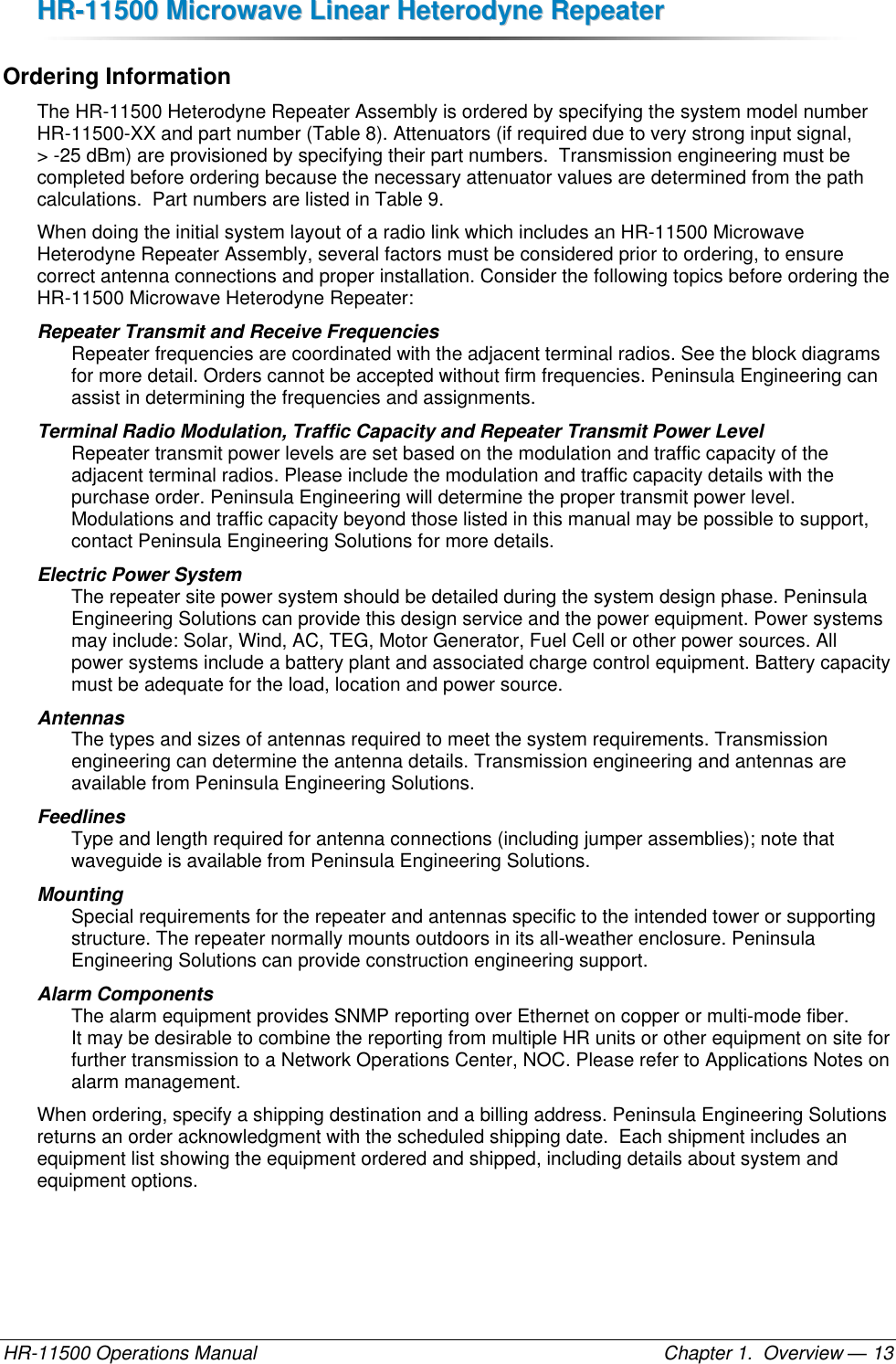 HHRR--1111550000  MMiiccrroowwaavvee  LLiinneeaarr  HHeetteerrooddyynnee  RReeppeeaatteerr  HR-11500 Operations Manual    Chapter 1.  Overview — 13 Ordering Information The HR-11500 Heterodyne Repeater Assembly is ordered by specifying the system model number HR-11500-XX and part number (Table 8). Attenuators (if required due to very strong input signal,  &gt; -25 dBm) are provisioned by specifying their part numbers.  Transmission engineering must be completed before ordering because the necessary attenuator values are determined from the path calculations.  Part numbers are listed in Table 9. When doing the initial system layout of a radio link which includes an HR-11500 Microwave Heterodyne Repeater Assembly, several factors must be considered prior to ordering, to ensure correct antenna connections and proper installation. Consider the following topics before ordering the HR-11500 Microwave Heterodyne Repeater: Repeater Transmit and Receive Frequencies  Repeater frequencies are coordinated with the adjacent terminal radios. See the block diagrams for more detail. Orders cannot be accepted without firm frequencies. Peninsula Engineering can assist in determining the frequencies and assignments. Terminal Radio Modulation, Traffic Capacity and Repeater Transmit Power Level Repeater transmit power levels are set based on the modulation and traffic capacity of the adjacent terminal radios. Please include the modulation and traffic capacity details with the purchase order. Peninsula Engineering will determine the proper transmit power level. Modulations and traffic capacity beyond those listed in this manual may be possible to support, contact Peninsula Engineering Solutions for more details. Electric Power System  The repeater site power system should be detailed during the system design phase. Peninsula Engineering Solutions can provide this design service and the power equipment. Power systems may include: Solar, Wind, AC, TEG, Motor Generator, Fuel Cell or other power sources. All power systems include a battery plant and associated charge control equipment. Battery capacity must be adequate for the load, location and power source. Antennas  The types and sizes of antennas required to meet the system requirements. Transmission engineering can determine the antenna details. Transmission engineering and antennas are available from Peninsula Engineering Solutions. Feedlines  Type and length required for antenna connections (including jumper assemblies); note that waveguide is available from Peninsula Engineering Solutions. Mounting  Special requirements for the repeater and antennas specific to the intended tower or supporting structure. The repeater normally mounts outdoors in its all-weather enclosure. Peninsula Engineering Solutions can provide construction engineering support. Alarm Components The alarm equipment provides SNMP reporting over Ethernet on copper or multi-mode fiber.  It may be desirable to combine the reporting from multiple HR units or other equipment on site for further transmission to a Network Operations Center, NOC. Please refer to Applications Notes on alarm management. When ordering, specify a shipping destination and a billing address. Peninsula Engineering Solutions returns an order acknowledgment with the scheduled shipping date.  Each shipment includes an equipment list showing the equipment ordered and shipped, including details about system and equipment options. 