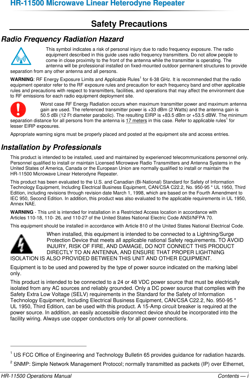 HHRR--1111550000  MMiiccrroowwaavvee  LLiinneeaarr  HHeetteerrooddyynnee  RReeppeeaatteerr  HR-11500 Operations Manual    Contents — i Safety Precautions Radio Frequency Radiation Hazard This symbol indicates a risk of personal injury due to radio frequency exposure. The radio equipment described in this guide uses radio frequency transmitters. Do not allow people to come in close proximity to the front of the antenna while the transmitter is operating. The antenna will be professional installed on fixed-mounted outdoor permanent structures to provide separation from any other antenna and all persons.  WARNING: RF Energy Exposure Limits and Applicable Rules1 for 6-38 GHz. It is recommended that the radio equipment operator refer to the RF exposure rules and precaution for each frequency band and other applicable rules and precautions with respect to transmitters, facilities, and operations that may affect the environment due to RF emissions for each radio equipment deployment site. Worst case RF Energy Radiation occurs when maximum transmitter power and maximum antenna gain are used. The referenced transmitter power is +33 dBm (2 Watts) and the antenna gain is 50.5 dBi (12 Ft diameter parabolic). The resulting EIRP is +83.5 dBm or +53.5 dBW. The minimum separation distance for all persons from the antenna is 17 meters in this case. Refer to applicable rules1 for lesser EIRP exposures. Appropriate warning signs must be properly placed and posted at the equipment site and access entries. Installation by Professionals This product is intended to be installed, used and maintained by experienced telecommunications personnel only. Personnel qualified to install or maintain Licensed Microwave Radio Transmitters and Antenna Systems in the United States of America, Canada or the European Union are normally qualified to install or maintain the HR-11500 Microwave Linear Heterodyne Repeater. This product has been evaluated to the U.S. and Canadian (Bi-National) Standard for Safety of Information Technology Equipment, Including Electrical Business Equipment, CAN/CSA C22.2, No. 950-95 * UL 1950, Third Edition, including revisions through revision date March 1, 1998, which are based on the Fourth Amendment to IEC 950, Second Edition. In addition, this product was also evaluated to the applicable requirements in UL 1950, Annex NAE.  WARNING - This unit is intended for installation in a Restricted Access location in accordance with  Articles 110-18, 110- 26, and 110-27 of the United States National Electric Code ANSI/NFPA 70. This equipment should be installed in accordance with Article 810 of the United States National Electrical Code. When installed, this equipment is intended to be connected to a Lightning/Surge Protection Device that meets all applicable national Safety requirements. TO AVOID INJURY, RISK OF FIRE, AND DAMAGE, DO NOT CONNECT THIS PRODUCT DIRECTLY TO AN ANTENNA, AND ENSURE THAT PROPER LIGHTNING ISOLATION IS ALSO PROVIDED BETWEEN THIS UNIT AND OTHER EQUIPMENT. Equipment is to be used and powered by the type of power source indicated on the marking label only. This product is intended to be connected to a 24 or 48 VDC power source that must be electrically isolated from any AC sources and reliably grounded. Only a DC power source that complies with the Safety Extra Low Voltage (SELV) requirements in the Standard for the Safety of Information Technology Equipment, Including Electrical Business Equipment, CAN/CSA C22.2, No. 950-95 * UL 1950, Third Edition, can be used with this product. A 15-Amp circuit breaker is required at the power source. In addition, an easily accessible disconnect device should be incorporated into the facility wiring. Always use copper conductors only for all power connections.                                                       1 US FCC Office of Engineering and Technology Bulletin 65 provides guidance for radiation hazards. 2 SNMP: Simple Network Management Protocol; normally transmitted as packets (IP) over Ethernet, 