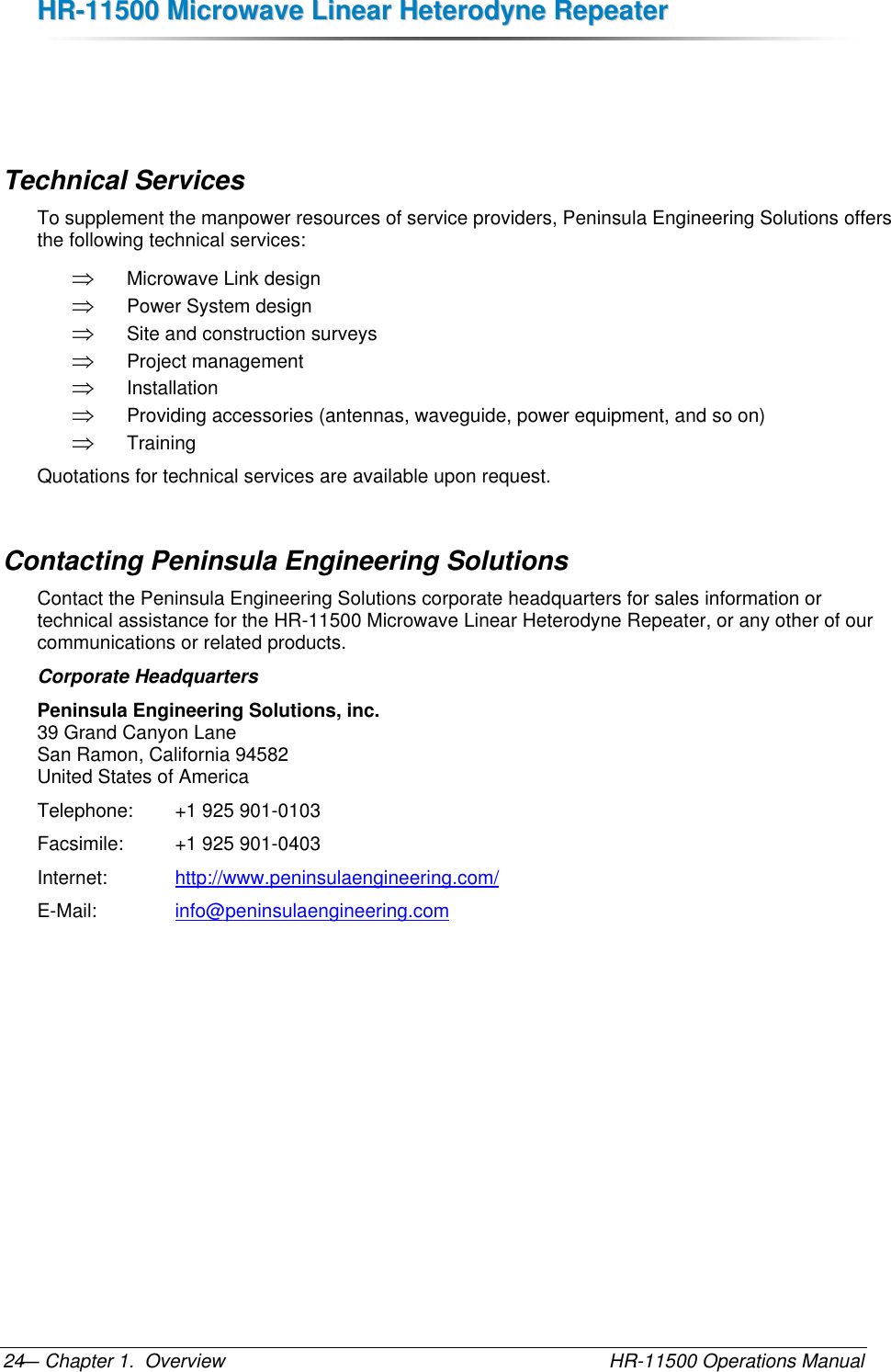 HHRR--1111550000  MMiiccrroowwaavvee  LLiinneeaarr  HHeetteerrooddyynnee  RReeppeeaatteerr  — Chapter 1.  Overview    HR-11500 Operations Manual 24   Technical Services To supplement the manpower resources of service providers, Peninsula Engineering Solutions offers the following technical services:  Microwave Link design  Power System design  Site and construction surveys  Project management  Installation  Providing accessories (antennas, waveguide, power equipment, and so on)  Training Quotations for technical services are available upon request. Contacting Peninsula Engineering Solutions Contact the Peninsula Engineering Solutions corporate headquarters for sales information or technical assistance for the HR-11500 Microwave Linear Heterodyne Repeater, or any other of our communications or related products. Corporate Headquarters Peninsula Engineering Solutions, inc. 39 Grand Canyon Lane San Ramon, California 94582 United States of America Telephone:   +1 925 901-0103 Facsimile:    +1 925 901-0403 Internet:     http://www.peninsulaengineering.com/ E-Mail:      info@peninsulaengineering.com     