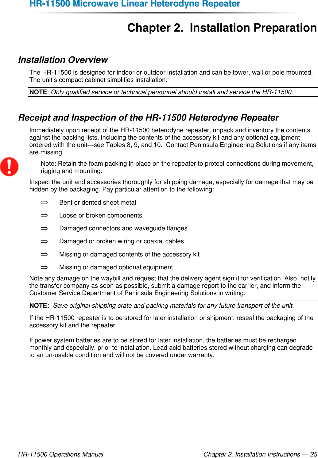 HHRR--1111550000  MMiiccrroowwaavvee  LLiinneeaarr  HHeetteerrooddyynnee  RReeppeeaatteerr  HR-11500 Operations Manual    Chapter 2. Installation Instructions — 25 Chapter 2.  Installation Preparation Installation Overview The HR-11500 is designed for indoor or outdoor installation and can be tower, wall or pole mounted. The unit’s compact cabinet simplifies installation.  NOTE: Only qualified service or technical personnel should install and service the HR-11500. Receipt and Inspection of the HR-11500 Heterodyne Repeater Immediately upon receipt of the HR-11500 heterodyne repeater, unpack and inventory the contents against the packing lists, including the contents of the accessory kit and any optional equipment ordered with the unit—see Tables 8, 9, and 10.  Contact Peninsula Engineering Solutions if any items are missing. Note: Retain the foam packing in place on the repeater to protect connections during movement, rigging and mounting. Inspect the unit and accessories thoroughly for shipping damage, especially for damage that may be hidden by the packaging. Pay particular attention to the following:  Bent or dented sheet metal  Loose or broken components  Damaged connectors and waveguide flanges  Damaged or broken wiring or coaxial cables  Missing or damaged contents of the accessory kit  Missing or damaged optional equipment Note any damage on the waybill and request that the delivery agent sign it for verification. Also, notify the transfer company as soon as possible, submit a damage report to the carrier, and inform the Customer Service Department of Peninsula Engineering Solutions in writing. NOTE:  Save original shipping crate and packing materials for any future transport of the unit. If the HR-11500 repeater is to be stored for later installation or shipment, reseal the packaging of the accessory kit and the repeater. If power system batteries are to be stored for later installation, the batteries must be recharged monthly and especially, prior to installation. Lead acid batteries stored without charging can degrade to an un-usable condition and will not be covered under warranty.  