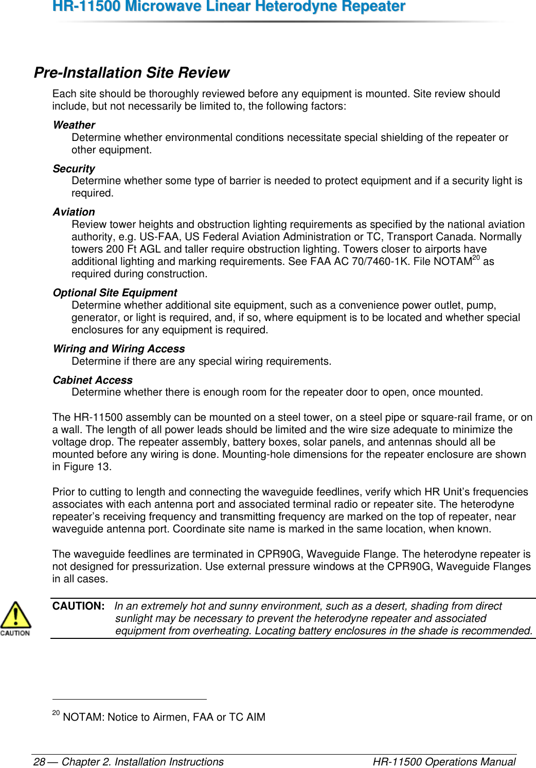 HHRR--1111550000  MMiiccrroowwaavvee  LLiinneeaarr  HHeetteerrooddyynnee  RReeppeeaatteerr  — Chapter 2. Installation Instructions    HR-11500 Operations Manual 28  Pre-Installation Site Review Each site should be thoroughly reviewed before any equipment is mounted. Site review should include, but not necessarily be limited to, the following factors: Weather  Determine whether environmental conditions necessitate special shielding of the repeater or other equipment. Security  Determine whether some type of barrier is needed to protect equipment and if a security light is required. Aviation Review tower heights and obstruction lighting requirements as specified by the national aviation authority, e.g. US-FAA, US Federal Aviation Administration or TC, Transport Canada. Normally towers 200 Ft AGL and taller require obstruction lighting. Towers closer to airports have additional lighting and marking requirements. See FAA AC 70/7460-1K. File NOTAM20 as required during construction. Optional Site Equipment Determine whether additional site equipment, such as a convenience power outlet, pump, generator, or light is required, and, if so, where equipment is to be located and whether special enclosures for any equipment is required. Wiring and Wiring Access Determine if there are any special wiring requirements. Cabinet Access Determine whether there is enough room for the repeater door to open, once mounted. The HR-11500 assembly can be mounted on a steel tower, on a steel pipe or square-rail frame, or on a wall. The length of all power leads should be limited and the wire size adequate to minimize the voltage drop. The repeater assembly, battery boxes, solar panels, and antennas should all be mounted before any wiring is done. Mounting-hole dimensions for the repeater enclosure are shown in Figure 13. Prior to cutting to length and connecting the waveguide feedlines, verify which HR Unit’s frequencies associates with each antenna port and associated terminal radio or repeater site. The heterodyne repeater’s receiving frequency and transmitting frequency are marked on the top of repeater, near waveguide antenna port. Coordinate site name is marked in the same location, when known. The waveguide feedlines are terminated in CPR90G, Waveguide Flange. The heterodyne repeater is not designed for pressurization. Use external pressure windows at the CPR90G, Waveguide Flanges in all cases. CAUTION:   In an extremely hot and sunny environment, such as a desert, shading from direct sunlight may be necessary to prevent the heterodyne repeater and associated equipment from overheating. Locating battery enclosures in the shade is recommended.                                                       20 NOTAM: Notice to Airmen, FAA or TC AIM 