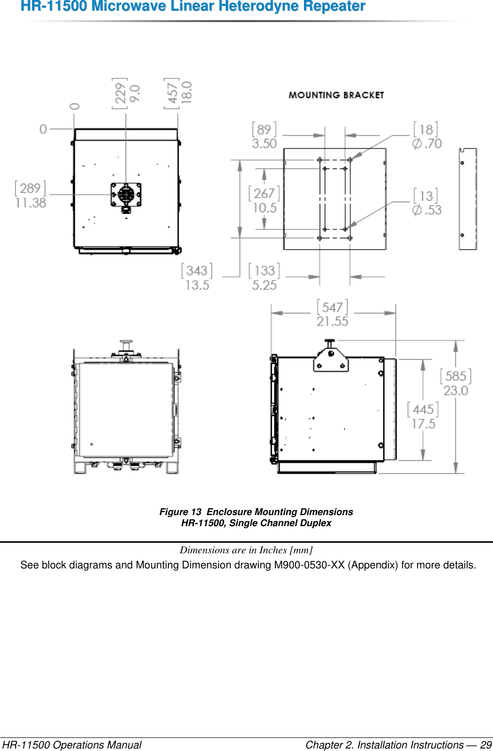 HHRR--1111550000  MMiiccrroowwaavvee  LLiinneeaarr  HHeetteerrooddyynnee  RReeppeeaatteerr  HR-11500 Operations Manual    Chapter 2. Installation Instructions — 29    Figure 13  Enclosure Mounting Dimensions HR-11500, Single Channel Duplex Dimensions are in Inches [mm] See block diagrams and Mounting Dimension drawing M900-0530-XX (Appendix) for more details.