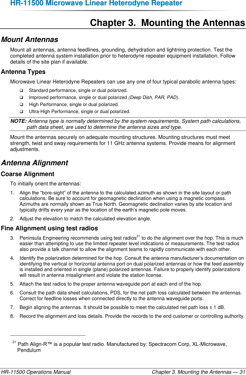 HHRR--1111550000  MMiiccrroowwaavvee  LLiinneeaarr  HHeetteerrooddyynnee  RReeppeeaatteerr  HR-11500 Operations Manual    Chapter 3. Mounting the Antennas — 31 Chapter 3.  Mounting the Antennas Mount Antennas Mount all antennas, antenna feedlines, grounding, dehydration and lightning protection. Test the completed antenna system installation prior to heterodyne repeater equipment installation. Follow details of the site plan if available. Antenna Types Microwave Linear Heterodyne Repeaters can use any one of four typical parabolic antenna types:  Standard performance, single or dual polarized.  Improved performance, single or dual polarized (Deep Dish, PAR, PAD).  High Performance, single or dual polarized.  Ultra-High Performance, single or dual polarized. NOTE: Antenna type is normally determined by the system requirements. System path calculations, path data sheet, are used to determine the antenna sizes and type.  Mount the antennas securely on adequate mounting structures. Mounting structures must meet strength, twist and sway requirements for 11 GHz antenna systems. Provide means for alignment adjustments. Antenna Alignment Coarse Alignment To initially orient the antennas: 1. Align the “bore-sight” of the antenna to the calculated azimuth as shown in the site layout or path calculations. Be sure to account for geomagnetic declination when using a magnetic compass. Azimuths are normally shown as True North. Geomagnetic declination varies by site location and typically drifts every year as the location of the earth’s magnetic pole moves. 2.  Adjust the elevation to match the calculated elevation angle. Fine Alignment using test radios 3.  Peninsula Engineering recommends using test radios21 to do the alignment over the hop. This is much easier than attempting to use the limited repeater level indications or measurements. The test radios also provide a talk channel to allow the alignment teams to rapidly communicate with each other. 4. Identify the polarization determined for the hop. Consult the antenna manufacturer’s documentation on identifying the vertical or horizontal antenna port on dual polarized antennas or how the feed assembly is installed and oriented in single (plane) polarized antennas. Failure to properly identify polarizations will result in antenna misalignment and violate the station license. 5.  Attach the test radios to the proper antenna waveguide port at each end of the hop. 6.  Consult the path data sheet calculations, PDS, for the net path loss calculated between the antennas. Correct for feedline losses when connected directly to the antenna waveguide ports. 7.  Begin aligning the antennas. It should be possible to meet the calculated net path loss ± 1 dB. 8.  Record the alignment and loss details. Provide the records to the end customer or controlling authority.                                                       21 Path Align-R™ is a popular test radio. Manufactured by: Spectracom Corp, XL-Microwave, Pendulum 