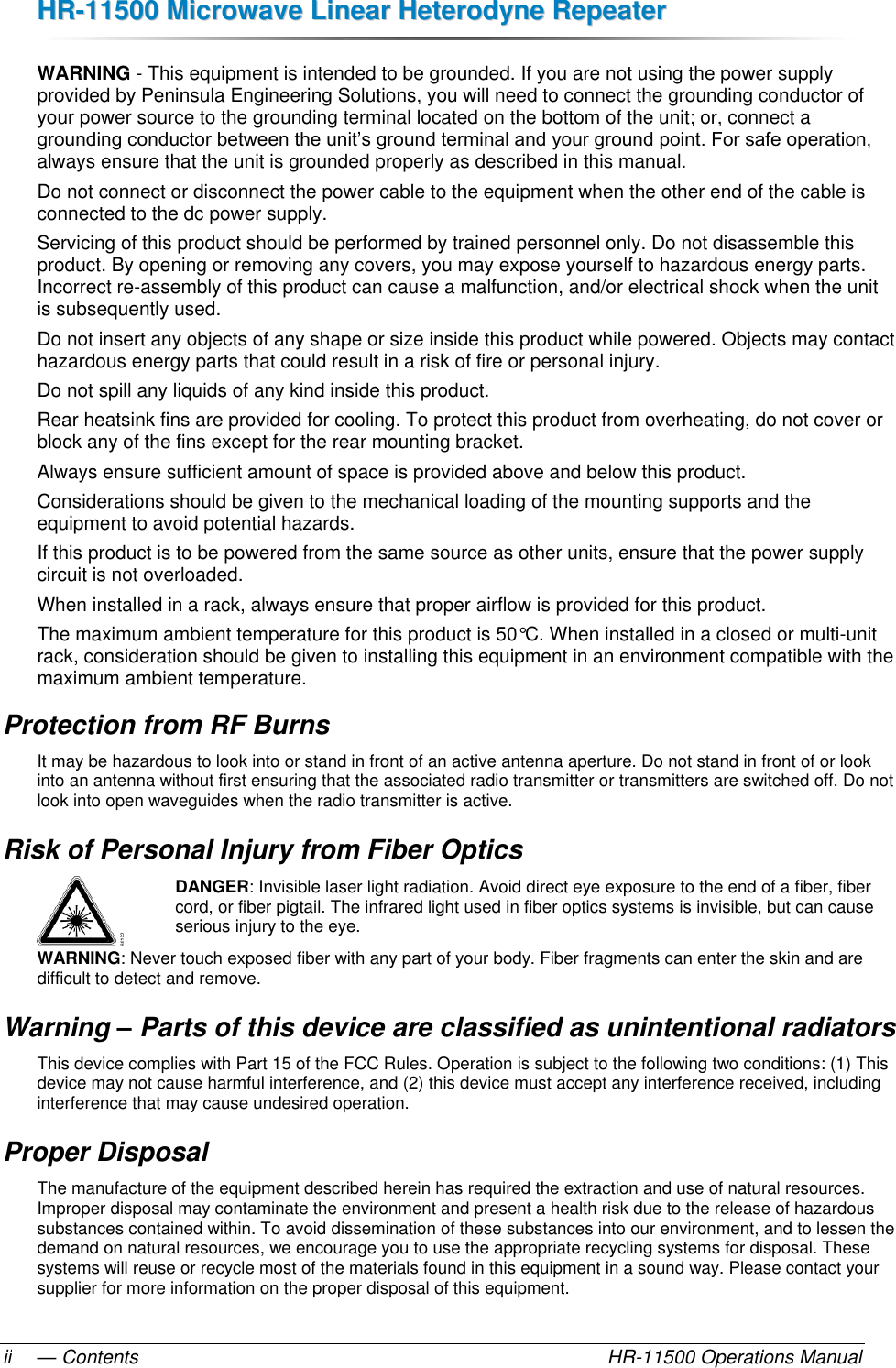 HHRR--1111550000  MMiiccrroowwaavvee  LLiinneeaarr  HHeetteerrooddyynnee  RReeppeeaatteerr  — Contents    HR-11500 Operations Manual ii WARNING - This equipment is intended to be grounded. If you are not using the power supply provided by Peninsula Engineering Solutions, you will need to connect the grounding conductor of your power source to the grounding terminal located on the bottom of the unit; or, connect a grounding conductor between the unit’s ground terminal and your ground point. For safe operation, always ensure that the unit is grounded properly as described in this manual. Do not connect or disconnect the power cable to the equipment when the other end of the cable is connected to the dc power supply. Servicing of this product should be performed by trained personnel only. Do not disassemble this product. By opening or removing any covers, you may expose yourself to hazardous energy parts. Incorrect re-assembly of this product can cause a malfunction, and/or electrical shock when the unit is subsequently used.  Do not insert any objects of any shape or size inside this product while powered. Objects may contact hazardous energy parts that could result in a risk of fire or personal injury.  Do not spill any liquids of any kind inside this product. Rear heatsink fins are provided for cooling. To protect this product from overheating, do not cover or block any of the fins except for the rear mounting bracket. Always ensure sufficient amount of space is provided above and below this product. Considerations should be given to the mechanical loading of the mounting supports and the equipment to avoid potential hazards. If this product is to be powered from the same source as other units, ensure that the power supply circuit is not overloaded. When installed in a rack, always ensure that proper airflow is provided for this product. The maximum ambient temperature for this product is 50°C. When installed in a closed or multi-unit rack, consideration should be given to installing this equipment in an environment compatible with the maximum ambient temperature. Protection from RF Burns It may be hazardous to look into or stand in front of an active antenna aperture. Do not stand in front of or look into an antenna without first ensuring that the associated radio transmitter or transmitters are switched off. Do not look into open waveguides when the radio transmitter is active. Risk of Personal Injury from Fiber Optics DANGER: Invisible laser light radiation. Avoid direct eye exposure to the end of a fiber, fiber cord, or fiber pigtail. The infrared light used in fiber optics systems is invisible, but can cause serious injury to the eye. WARNING: Never touch exposed fiber with any part of your body. Fiber fragments can enter the skin and are difficult to detect and remove. Warning – Parts of this device are classified as unintentional radiators This device complies with Part 15 of the FCC Rules. Operation is subject to the following two conditions: (1) This device may not cause harmful interference, and (2) this device must accept any interference received, including interference that may cause undesired operation. Proper Disposal The manufacture of the equipment described herein has required the extraction and use of natural resources. Improper disposal may contaminate the environment and present a health risk due to the release of hazardous substances contained within. To avoid dissemination of these substances into our environment, and to lessen the demand on natural resources, we encourage you to use the appropriate recycling systems for disposal. These systems will reuse or recycle most of the materials found in this equipment in a sound way. Please contact your supplier for more information on the proper disposal of this equipment. 