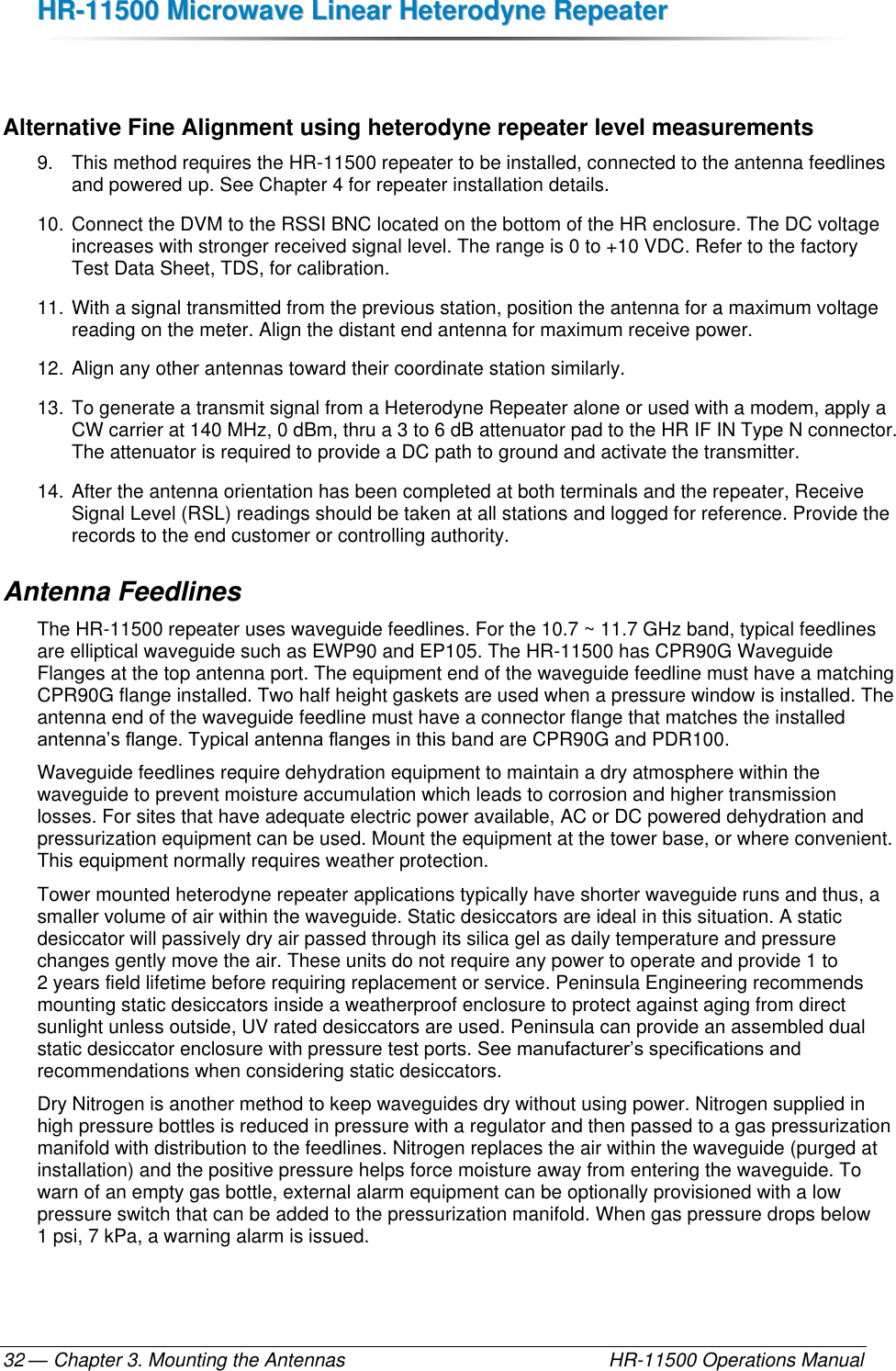 HHRR--1111550000  MMiiccrroowwaavvee  LLiinneeaarr  HHeetteerrooddyynnee  RReeppeeaatteerr  — Chapter 3. Mounting the Antennas    HR-11500 Operations Manual 32  Alternative Fine Alignment using heterodyne repeater level measurements 9.  This method requires the HR-11500 repeater to be installed, connected to the antenna feedlines and powered up. See Chapter 4 for repeater installation details. 10. Connect the DVM to the RSSI BNC located on the bottom of the HR enclosure. The DC voltage increases with stronger received signal level. The range is 0 to +10 VDC. Refer to the factory Test Data Sheet, TDS, for calibration. 11. With a signal transmitted from the previous station, position the antenna for a maximum voltage reading on the meter. Align the distant end antenna for maximum receive power. 12. Align any other antennas toward their coordinate station similarly.  13. To generate a transmit signal from a Heterodyne Repeater alone or used with a modem, apply a CW carrier at 140 MHz, 0 dBm, thru a 3 to 6 dB attenuator pad to the HR IF IN Type N connector. The attenuator is required to provide a DC path to ground and activate the transmitter. 14. After the antenna orientation has been completed at both terminals and the repeater, Receive Signal Level (RSL) readings should be taken at all stations and logged for reference. Provide the records to the end customer or controlling authority. Antenna Feedlines The HR-11500 repeater uses waveguide feedlines. For the 10.7 ~ 11.7 GHz band, typical feedlines are elliptical waveguide such as EWP90 and EP105. The HR-11500 has CPR90G Waveguide Flanges at the top antenna port. The equipment end of the waveguide feedline must have a matching CPR90G flange installed. Two half height gaskets are used when a pressure window is installed. The antenna end of the waveguide feedline must have a connector flange that matches the installed antenna’s flange. Typical antenna flanges in this band are CPR90G and PDR100. Waveguide feedlines require dehydration equipment to maintain a dry atmosphere within the waveguide to prevent moisture accumulation which leads to corrosion and higher transmission losses. For sites that have adequate electric power available, AC or DC powered dehydration and pressurization equipment can be used. Mount the equipment at the tower base, or where convenient. This equipment normally requires weather protection. Tower mounted heterodyne repeater applications typically have shorter waveguide runs and thus, a smaller volume of air within the waveguide. Static desiccators are ideal in this situation. A static desiccator will passively dry air passed through its silica gel as daily temperature and pressure changes gently move the air. These units do not require any power to operate and provide 1 to 2 years field lifetime before requiring replacement or service. Peninsula Engineering recommends mounting static desiccators inside a weatherproof enclosure to protect against aging from direct sunlight unless outside, UV rated desiccators are used. Peninsula can provide an assembled dual static desiccator enclosure with pressure test ports. See manufacturer’s specifications and recommendations when considering static desiccators. Dry Nitrogen is another method to keep waveguides dry without using power. Nitrogen supplied in high pressure bottles is reduced in pressure with a regulator and then passed to a gas pressurization manifold with distribution to the feedlines. Nitrogen replaces the air within the waveguide (purged at installation) and the positive pressure helps force moisture away from entering the waveguide. To warn of an empty gas bottle, external alarm equipment can be optionally provisioned with a low pressure switch that can be added to the pressurization manifold. When gas pressure drops below 1 psi, 7 kPa, a warning alarm is issued. 