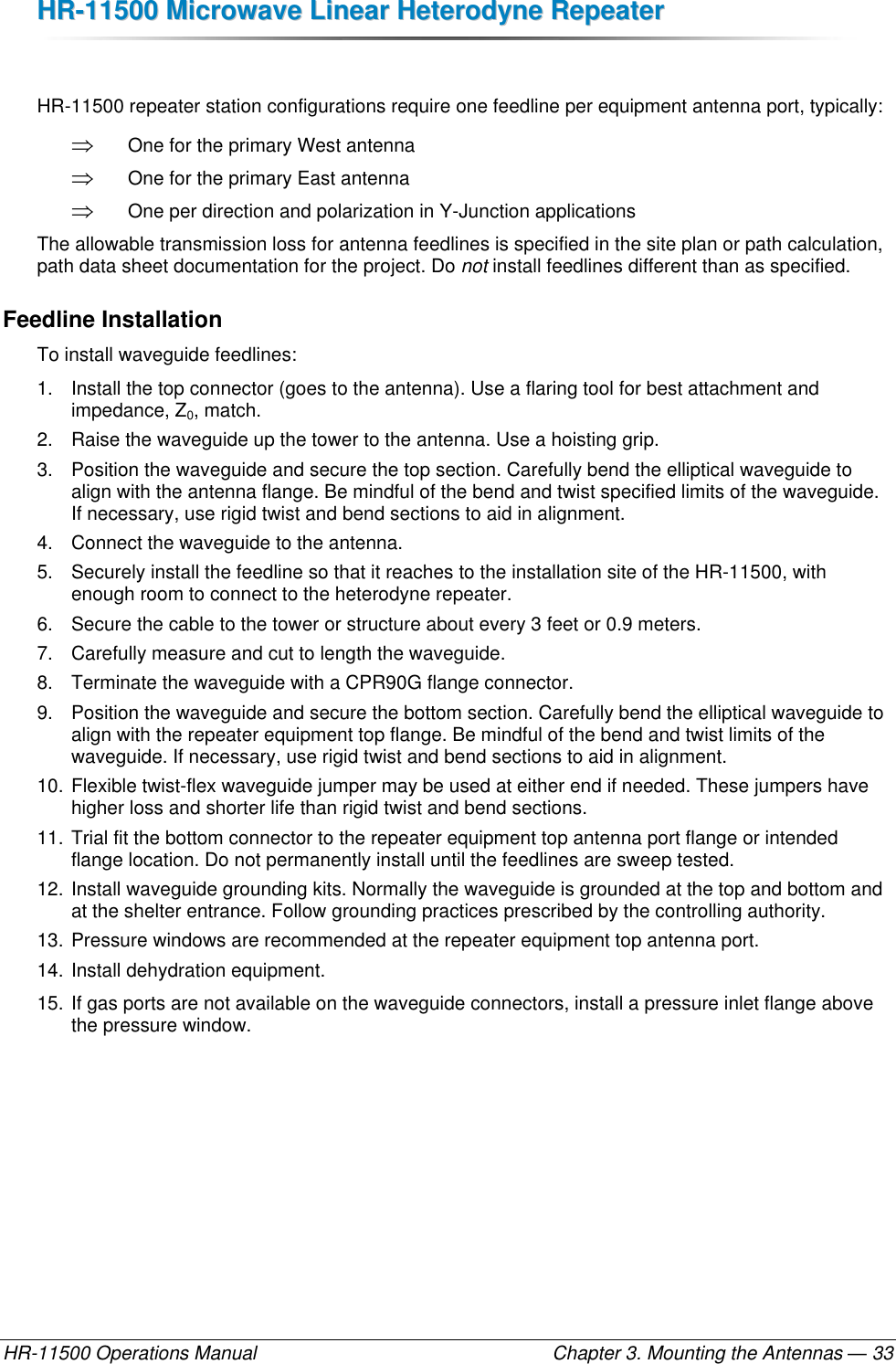 HHRR--1111550000  MMiiccrroowwaavvee  LLiinneeaarr  HHeetteerrooddyynnee  RReeppeeaatteerr  HR-11500 Operations Manual    Chapter 3. Mounting the Antennas — 33  HR-11500 repeater station configurations require one feedline per equipment antenna port, typically:  One for the primary West antenna  One for the primary East antenna  One per direction and polarization in Y-Junction applications The allowable transmission loss for antenna feedlines is specified in the site plan or path calculation, path data sheet documentation for the project. Do not install feedlines different than as specified. Feedline Installation To install waveguide feedlines: 1.  Install the top connector (goes to the antenna). Use a flaring tool for best attachment and impedance, Z0, match. 2.  Raise the waveguide up the tower to the antenna. Use a hoisting grip. 3.  Position the waveguide and secure the top section. Carefully bend the elliptical waveguide to align with the antenna flange. Be mindful of the bend and twist specified limits of the waveguide. If necessary, use rigid twist and bend sections to aid in alignment. 4.  Connect the waveguide to the antenna. 5.  Securely install the feedline so that it reaches to the installation site of the HR-11500, with enough room to connect to the heterodyne repeater. 6.  Secure the cable to the tower or structure about every 3 feet or 0.9 meters. 7.  Carefully measure and cut to length the waveguide. 8. Terminate the waveguide with a CPR90G flange connector.   9.  Position the waveguide and secure the bottom section. Carefully bend the elliptical waveguide to align with the repeater equipment top flange. Be mindful of the bend and twist limits of the waveguide. If necessary, use rigid twist and bend sections to aid in alignment. 10. Flexible twist-flex waveguide jumper may be used at either end if needed. These jumpers have higher loss and shorter life than rigid twist and bend sections. 11. Trial fit the bottom connector to the repeater equipment top antenna port flange or intended flange location. Do not permanently install until the feedlines are sweep tested. 12. Install waveguide grounding kits. Normally the waveguide is grounded at the top and bottom and at the shelter entrance. Follow grounding practices prescribed by the controlling authority. 13. Pressure windows are recommended at the repeater equipment top antenna port. 14. Install dehydration equipment. 15. If gas ports are not available on the waveguide connectors, install a pressure inlet flange above the pressure window. 